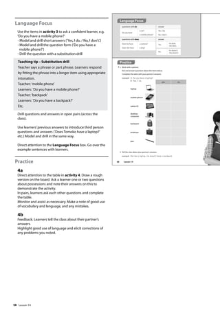 58
Language Focus
Use the items in activity 3 to ask a confident learner, e.g.
’Do you have a mobile phone?’
- Model and drill short answers (’Yes, I do. / No, I don’t.’)
- Model and drill the question form (’Do you have a
mobile phone?’)
- Drill the question with a substitution drill
Teaching tip – Substitution drill
Teacher says a phrase or part phrase. Learners respond
by fitting the phrase into a longer item using appropriate
intonation.
Teacher: ’mobile phone’
Learners: ’Do you have a mobile phone?’
Teacher: ’backpack’
Learners: ’Do you have a backpack?’
Etc.
Drill questions and answers in open pairs (across the
class).
Use learners’previous answers to introduce third person
questions and answers (’Does Tomoko have a laptop?’
etc.) Model and drill in the same way.
Direct attention to the Language Focus box. Go over the
example sentences with learners.
Practice
4a
Direct attention to the table in activity 4. Draw a rough
version on the board. Ask a learner one or two questions
about possessions and note their answers on this to
demonstrate the activity.
In pairs, learners ask each other questions and complete
the table.
Monitor and assist as necessary. Make a note of good use
of vocabulary and language, and any mistakes.
4b
Feedback. Learners tell the class about their partner’s
answers.
Highlight good use of language and elicit corrections of
any problems you noted.
Practice
4 a Work with a partner.
Ask and answer questions about the items below.
Complete the table with your partner’s answers.
example A: Do you have a laptop?
B: Yes, I do.
questions with do
Do you have
a car?
a mobile phone?
answer
Yes, I do.
No, I don’t.
questions with does
Does he have
Does she have
a camera?
a dog?
answer
Yes,
he does.
she does.
b Tell the class about your partner’s answers.
example Ken has a laptop. He doesn‛t have a backpack.
yes no
laptop
mobile phone
tablet PC
desktop
computer
backpack
briefcase
pen
No,
he doesn’t.
she doesn’t.
Language Focus
68 Lesson 14
Lesson 14
 