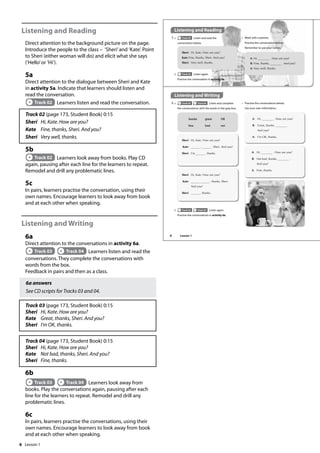 6
Listening and Reading
Direct attention to the background picture on the page.
Introduce the people to the class – ’Sheri’and ’Kate’. Point
to Sheri (either woman will do) and elicit what she says
(’Hello’or ’Hi’).
5a
Direct attention to the dialogue between Sheri and Kate
in activity 5a. Indicate that learners should listen and
read the conversation.
Track 02 Learners listen and read the conversation.
Track 02 (page 173, Student Book) 0:15
Sheri Hi, Kate. How are you?
Kate Fine, thanks, Sheri. And you?
Sheri Very well, thanks.
5b
Track 02 Learners look away from books. Play CD
again, pausing after each line for the learners to repeat.
Remodel and drill any problematic lines.
5c
In pairs, learners practise the conversation, using their
own names. Encourage learners to look away from book
and at each other when speaking.
Listening and Writing
6a
Direct attention to the conversations in activity 6a.
Track 03 Track 04 Learners listen and read the
conversations. They complete the conversations with
words from the box.
Feedback in pairs and then as a class.
6a answers
See CD scripts for Tracks 03 and 04.
Track 03 (page 173, Student Book) 0:15
Sheri Hi, Kate. How are you?
Kate Great, thanks, Sheri. And you?
Sheri I’m OK, thanks.
Track 04 (page 173, Student Book) 0:15
Sheri Hi, Kate. How are you?
Kate Not bad, thanks, Sheri. And you?
Sheri Fine, thanks.
6b
Track 03 Track 04 Learners look away from
books. Play the conversations again, pausing after each
line for the learners to repeat. Remodel and drill any
problematic lines.
6c
In pairs, learners practise the conversations, using their
own names. Encourage learners to look away from book
and at each other when speaking.
Listening and Reading
5 a Track 02 Listen and read the
conversation below.
Listening and Writing
6 a Track 03 Track 04 Listen and complete
the conversations with the words in the grey box.
b Track 02 Listen again.
Practise the conversation in activity 5a.
thanks great OK
fine bad not
b Track 03 Track 04 Listen again.
Practise the conversations in activity 6a.
Sheri: Hi, Kate. How are you?
Kate:Fine, thanks, Sheri. And you?
Sheri: Very well, thanks.
c Work with a partner.
Practise the conversation below.
Remember to use your names.
A: Hi, . How are you?
B: Fine, thanks, . And you?
A: Very well, thanks.
Sheri: Hi, Kate. How are you?
Kate: , , Sheri. And you?
Sheri: I’m , thanks.
Sheri: Hi, Kate. How are you?
Kate: , thanks, Sheri.
And you?
Sheri: , thanks.
c Practise the conversations below.
Use your own information.
A: Hi, . How are you?
B: Great, thanks, .
And you?
A: I’m OK, thanks.
A: Hi, . How are you?
B: Not bad, thanks, .
And you?
A: Fine, thanks.
8 Lesson 1
Lesson 1
 