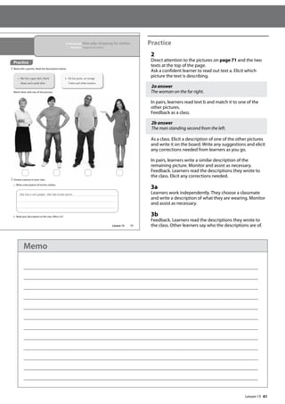 61
Practice
2
Direct attention to the pictures on page 71 and the two
texts at the top of the page.
Ask a confident learner to read out text a. Elicit which
picture the text is describing.
2a answer
The woman on the far right.
In pairs, learners read text b and match it to one of the
other pictures.
Feedback as a class.
2b answer
The man standing second from the left.
As a class. Elicit a description of one of the other pictures
and write it on the board. Write any suggestions and elicit
any corrections needed from learners as you go.
In pairs, learners write a similar description of the
remaining picture. Monitor and assist as necessary.
Feedback. Learners read the descriptions they wrote to
the class. Elicit any corrections needed.
3a
Learners work independently. They choose a classmate
and write a description of what they are wearing. Monitor
and assist as necessary.
3b
Feedback. Learners read the descriptions they wrote to
the class. Other learners say who the descriptions are of.
71
In this lesson: Role-play shopping for clothes
Function: Shopping for clothes
Practice
2 Work with a partner. Read the descriptions below.
Match them with two of the pictures.
a She has a grey skirt, black
shoes and a pink shirt.
b He has jeans, an orange
T-shirt and white trainers.
3 Choose a person in your class.
a Write a description of his/her clothes.
She has a red jumper. She has brown boots.
b Read your description to the class. Who is it?
Lesson 15
Lesson 15
Memo
 
