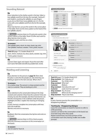62
Sounding Natural
4a
Direct attention to the clothes words in the box. Select a
two-syllable word from the box (for example, ’tracksuit’)
and model it, counting the syllables on your fingers
as you do so. Elicit how many syllables are in it. Do the
same with a one-syllable word from the list (for example,
’jeans’).
Show how learners can put the words in the correct place
in the table. Point out the stress pattern at the head of the
two-syllable column.
Track 33 Learners listen to CD and write words in the
correct column of the table. Pause CD after each word to
allow learners time to write.
Feedback in pairs and then as a class.
4a answers
One syllable: jeans, shorts, tie, dress, boots, top, shirt,
Two syllables: tracksuit, sweater, T-shirt, jacket, trousers
Track 33 (page 175, Student Book) 0:19
jeans, shorts, tracksuit, tie, dress, boots, sweater, top, shirt,
T-shirt, jacket, trousers
4b
Learners listen again and repeat. Pause the track after
each word. Remodel and drill any problematic words.
Reading and Listening
5a
Draw attention to the picture on page 72. Elicit what
the place is and who the people are. Ask what they are
looking at (point to the item and ask, ’What’s this?’)
5a answers
It’s a clothes shop. The woman is a shop assistant and the
man is a customer. They are looking at a shirt.
5b
Direct attention to the conversation between the shop
assistant and customer. Show how the customer’s lines are
missing. Go over the example, and show how learners can
find the missing lines in the small box under the picture.
Highlight and elicit / explain the meaning of ’changing
rooms’.
In pairs, learners complete the conversation with lines
from the small box.
Monitor and assist as necessary.
5c
Feedback. Elicit the conversation line by line and write on
the board.
Track 34 Learners listen to CD to check answers.
Elicit any necessary corrections to the conversation on
the board.
5c answers
See CD script for Track 34.
Track 34 (page 175, Student Book) 0:22
Shop assistant Can I help you, sir?
Customer Yes, I’d like a shirt.
Shop assistant What size?
Customer Medium.
Shop assistant How about this one?
Customer Looks nice! Can I try it on?
Shop assistant Yes, of course.
Customer Where are the changing rooms?
Shop assistant They’re over there.
5d
In pairs, learners practise the conversation as a
’disappearing dialogue’.
Teaching tip – Disappearing dialogue
Leave the conversation on board for learners to refer to
while practising.
Learners can look at the conversation on the board, but
must look away when they speak.
Repeat several times, but erase portions of the
conversation each time, leaving smaller and smaller
prompts.
Sounding Natural
4 a Track 33 Listen. Write the words in the correct column.
Reading and Listening
5 Work with a partner.
a Look at the picture below. Where are they?
b Complete the conversation with the sentences in the yellow box.
jeans tracksuit
jeans
shorts
tracksuit
tie
dress
boots
sweater
top
shirt
T-shirt
jacket
trousers
b Track 33 Listen again. Practise the pronunciation.
Shop assistant: Can I help you, sir?
Customer: Yes, I‛d like a shirt.
Shop assistant: What size?
Customer:
Shop assistant: How about this one?
Customer:
Shop assistant: Yes, of course.
Customer:
Shop assistant: They’re over there.
Yes, I’d like a shirt.
Where are the changing rooms?
Medium.
Looks nice! Can I try it on?
d Practise the conversation.
example A: Can I help you, sir?
B: Yes, I‛d like a shirt.
c Track 34 Listen and check.
72 Lesson 15
Lesson 15
 