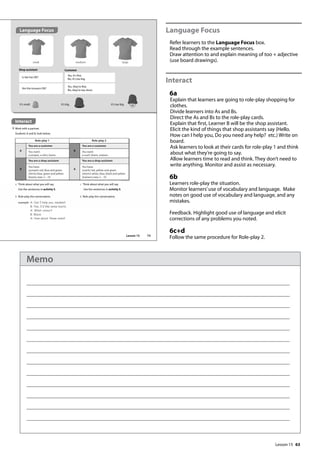 63
Language Focus
Refer learners to the Language Focus box.
Read through the example sentences.
Draw attention to and explain meaning of too + adjective
(use board drawings).
Interact
6a
Explain that learners are going to role-play shopping for
clothes.
Divide learners into As and Bs.
Direct the As and Bs to the role-play cards.
Explain that first, Learner B will be the shop assistant.
Elicit the kind of things that shop assistants say (Hello.
How can I help you, Do you need any help? etc.) Write on
board.
Ask learners to look at their cards for role-play 1 and think
about what they’re going to say.
Allow learners time to read and think. They don’t need to
write anything. Monitor and assist as necessary.
6b
Learners role-play the situation.
Monitor learners’use of vocabulary and language. Make
notes on good use of vocabulary and language, and any
mistakes.
Feedback. Highlight good use of language and elicit
corrections of any problems you noted.
6c+d
Follow the same procedure for Role-play 2.
Interact
6 Work with a partner.
Students A and B, look below.
Role-play 1 Role-play 2
A
You are a customer
B
You are a customer
You want:
a jumper, a shirt, boots
You want:
a scarf, shorts, trainers
B
You are a shop assistant
A
You are a shop assistant
You have:
(jumper) red, blue and green
(shirts) blue, green and yellow
(boots) sizes 2 – 10
You have:
(scarfs) red, yellow and green
(shorts) white, blue, black and yellow
(trainers) sizes 2 – 10
a Think about what you will say.
Use the sentences in activity 5.
b Role-play the conversation.
c Think about what you will say.
Use the sentences in activity 5.
d Role-play the conversation.
Shop assistant
Is the hat OK?
Are the trousers OK?
Yes, it’s fine.
No, it’s too big.
Yes, they’re fine.
No, they’re too short.
small medium large
Customer
It’s too big.
It’s small. It’s big.
example A: Can I help you, madam?
B: Yes, I‛d like some boots.
A: What colour?
B: Black.
A: How about these ones?
Language Focus
73
Lesson 15
Lesson 15
Memo
 
