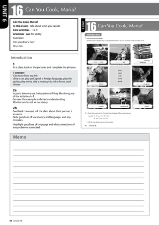 64
Can You Cook, Maria?
In this lesson - Talk about what you can do
Core activities - 1-6, 9
Grammar - can for ability
Examples:
Can you drive a car?
Yes, I can.
Introduction
1
As a class. Look at the pictures and complete the phrases.
1 answers
Clockwise from top left:
drive a car, play golf, speak a foreign language, play the
guitar, play tennis, ride a motorcycle, ride a horse, cook
dinner
2a
In pairs, learners ask their partners if they like doing any
of the activities in 1.
Go over the example and check understanding.
Monitor and assist as necessary.
2b
Feedback. Learners tell the class about their partner ’s
answers.
Note good use of vocabulary and language, and any
mistakes.
Highlight good use of language and elicit corrections of
any problems you noted.
16 Can You Cook, Maria?
UNIT
6
76
16Can You Cook, Maria?
Introduction
1 Look at the pictures below.
Use the words in the blue box to complete the phrases. You can use some words more than once.
2 a Work with a partner. Ask if he/she likes doing any of the activities above.
example A: Do you like driving?
B: Yes, I do. It‛s fun.
b Tell the class about your partner’s answers.
play
cook
ride
drive
speak
drive a car golf
a foreign
language
a horse a motorcycle tennis
dinner the guitar
UNIT
6
Introduction
Lesson 16
Lesson 16
Memo
 