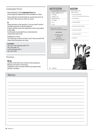 66
Language Focus
Draw attention to the Language Focus box.
Go through the explanations and examples as a class.
Draw attention to the fact that we use the base form of
the verb in this structure (’She can cook.’).
5
Draw attention to the question, ’Can you cook?’and the
possible responses in the box below it.
In pairs, learners write the responses in the correct place
in the table.
Go through an example first, to check learners
understand what to do.
Feedback as a class.
You may have to point out that ’I can’t cook very well.’ still
means that the person can cook.
5 answers
Yes, I can. I can cook very well.
Yes, I can cook.
I can’t cook very well.
No, I can’t. XXX
Practice
6a-g
Learners write their own answers to the questions.
Monitor and assist as necessary.
Feedback in pairs. Learners tell the class about their
partner ’s answers.
Practice
6 Read the questions below.
Write your answers.
a Can you cook Italian food?
Yes, I can. I can cook Italian food very well.
b Can you play golf?
c Can you speak English?
d Can you play a musical instrument?
e Can you ride a motorcycle?
f Can you use a computer?
g Can you drive?
We use can and can’t to talk about abilities.
can/can’t + base form of the verb
She can cook.
I can’t ski very well.
Questions and answers
Can you cook?
Yes, I can.
No, I can’t.
5 Read the answers in the blue box.
Write them in the correct place in the table below.
I can’t cook very well.
No, I can’t.
Yes, I can cook.
Yes, I can. I can cook very well.
Can you cook?
Yes, I can. I can cook very well.
Language Focus
78 Lesson 16
Lesson 16
Memo
 