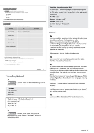 67
Sounding Natural
7
Track 36 Learners listen for the different ways ’can’is
pronounced.
7 answers
Can you cook?
Yes, I can.
No, I can’t.
Track 36 (page 175, Student Book) 0:18
Can you cook? /ə/
Yes, I can. /æ/
No, I can’t. /ɑ /
8
Track 36 Learners listen again and copy the
pronunciation. Pause the track after each sentence.
Substitution drill.
Teaching tip –substitution drill
Teacher says a phrase or part phrase. Learners respond
by fitting the phrase into a longer item using appropriate
intonation.
Teacher - cook
Learner - Can you cook?
Teacher - drive a car
Learner - Can you drive a car?
Etc.
Interact
9a
Learners read the questions in the table and make notes
about themselves in the ’you’column only.
Go over the instructions and example. Check
understanding, especially that learners only make notes
in the middle column (’Where do you write?’).
Demonstrate the activity by writing brief notes about
yourself on the board.
Allow learners time to think and make notes.
9b
Learners write two more ’can’questions on the table.
Monitor and assist as necessary.
9c
In pairs, learners ask and answer the questions and note
their partner’s answers in the ’your partner’column.
Demonstrate with a confident learner. Make notes on the
board to show that learners do not have to write every
word.
Monitor learners’use of vocabulary and language. Make
a note of good use of vocabulary and language, and any
mistakes.
Feedback. Learners tell the class about their partner’s
answers.
Highlight good use of language and elicit corrections of
any problems you noted.
9d
Learners tell the class about their partner’s answers.
Sounding Natural
7 Track 36 Listen to the question and answers below.
How does the pronunciation of‘can’change in the two answers?
Can you cook?
Yes, I can.
No, I can’t.
Interact
9 a Read the questions in the table below. Make notes about your answers.
8 Track 36 Listen again and copy the pronunciation.
questions you your partner
Can you drive? Yes, I can. I can drive very well.
Can you sing?
Can you paint?
Can you cook?
Can you speak English?
b Write two more‘can’questions in the table.
c Ask and answer the questions with a partner. Write down your partner’s answers.
example A: Can you drive?
B: Yes, I can. I can drive very well.
d Tell the class about your partner’s answers.
79
Lesson 16
Lesson 16
 