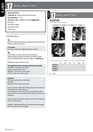 68
Sorry, but I Can’t
In this lesson - Invite a friend to the cinema
Core activities - 2-5, 7
Grammar - let’s + verb for making suggestions
Examples:
Let’s have a coffee.
Let’s go for a walk.
Let’s eat out.
Introduction
1a
Indicate to learners that they should write the words from
the box under the pictures.
1a answers
Clockwise: restaurant, nightclub, cinema, concert
1b
Go through the verbs with learners and check
understanding. Indicate to learners that they should
tick ( ) what people can do at the places in activity 1a.
Feedback in pairs, then as a class.
1b suggested answers (accept anything reasonable)
Restaurant - talk, listen, eat, laugh
Concert - dance, listen, watch
Nightclub - talk, dance, listen, laugh
Cinema - listen, eat, laugh, watch
Extension
Write four more places on the board.
Examples:
language school, park, home, train
In pairs, learners make a list of things they can do at each of
those places (e.g. sleep, read, etc.).
You may want to set a time limit (e.g. two minutes). Allow
learners time to think and make notes. Monitor and assist as
necessary.
Learners read out their lists. The pair with the most things on
their lists is the winner.
Feedback. Highlight good use of vocabulary and language.
Elicit correction of errors/mistakes.
17 Sorry, but I Can’t
UNIT
6
80
17Sorry, but I Can’t
Introduction
1 a Write the words under the matching pictures.
b What can people do at the places in activity 1a? Tick ( ) the boxes to complete the table below.
restaurant concert nightclub cinema
restaurant
talk dance listen eat laugh watch
restaurant
concert
nightclub
cinema
UNIT
6
Introduction
Lesson 17
Lesson 17
 
