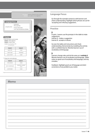 69
Language Focus
Go through the example sentences with learners and
check understanding. Highlight which phrases we use for
’accepting’and ’refusing’suggestions.
Practice
2
In pairs. Leaners use the prompts in the table to make
suggestions.
Learner A - makes a suggestion
Learner B - accepts or refuses
Go over the table and instructions and check
understanding. Demonstrate by modeling the activity
with a confident learner. Monitor learners’use of
vocabulary and language.
3
Learners change roles and do the same as in activity 2.
Monitor learners’use of vocabulary and language. Make
notes on good use of vocabulary and language, and any
mistakes.
Feedback. Highlight good use of language and elicit
corrections of any problems you noted.
81
In this lesson: Invite a friend to the cinema
Grammar: Let’s + verb for making suggestions
Practice
2 Work with a partner. Look at the table.
Student A – Make suggestions.
Student B – Accept or refuse.
example A: Let‛s watch a lm.
B: Sounds good.
3 Change roles. Use the table below.
Student A Student B
watch a film accept
go for a meal refuse/busy
go to a concert accept
Let’s go for a meal.
Sounds good.
That’s a good idea.
I’m sorry, I have an exam.
I can’t. I have a driving lesson on Monday.
Student B Student A
visit a museum accept
watch a baseball game
refuse/have a Spanish
lesson
go to the park accept
Language Focus
Lesson 17
Lesson 17
Memo
 