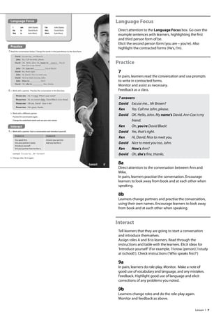 7
Language Focus
Direct attention to the Language Focus box. Go over the
example sentences with learners, highlighting the first
and third person form of be.
Elicit the second person form (you are – you’re). Also
highlight the contracted forms (He’s, I’m).
Practice
7
In pairs, learners read the conversation and use prompts
to write in contracted forms.
Monitor and assist as necessary.
Feedback as a class.
7 answers
David Excuse me... Mr Brown?
Ken Yes. Call me John, please.
David 	
OK. Hello, John. My name’s David. Ann Cox is my
friend.
Ken Oh, you’re David Black!
David Yes, that’s right.
Ken Hi, David. Nice to meet you.
David Nice to meet you too, John.
Ken How’s Ann?
David Oh, she’s fine, thanks.
8a
Direct attention to the conversation between Ann and
Mike.
In pairs, learners practise the conversation. Encourage
learners to look away from book and at each other when
speaking.
8b
Learners change partners and practise the conversation,
using their own names. Encourage learners to look away
from book and at each other when speaking.
Interact
Tell learners that they are going to start a conversation
and introduce themselves.
Assign roles A and B to learners. Read through the
instructions and table with the learners. Elicit ideas for
’Introduce yourself’(For example, ’I know (person)’, I study
at (school)’). Check instructions (’Who speaks first?’)
9a
In pairs, learners do role-play. Monitor. Make a note of
good use of vocabulary and language, and any mistakes.
Feedback. Highlight good use of language and elicit
corrections of any problems you noted.
9b
Learners change roles and do the role-play again.
Monitor and feedback as above.
Student A: Student B:
You speak first.
Use your partner’s name.
Introduce yourself.
Ask your partner how he/she is.
Answer your partner.
Ask how he/she is.
Interact
9 a Work with a partner. Start a conversation and introduce yourself.
b Change roles. Do it again.
I
He
She
am
is
is
John Davies.
David Bush.
Kate Black.
I’m
He’s
She’s
John Davies.
David Bush.
Kate Black.
8 a Work with a partner. Practise the conversation in the blue box.
b Work with a different partner.
Practise the conversation again.
Change the underlined words and use your own names.
Practice
7 Read the conversation below. Change the words in the parentheses to the short form.
David: Excuse me... Mr Brown?
John: Yes. Call me John, please.
David: OK. Hello, John. My (name is) name‛s David.
Ann Cox is my friend.
John: Oh, (you are) David Black!
David: Yes, that’s right.
John: Hi, David. Nice to meet you.
David: Nice to meet you too, John.
John: (How is) Ann?
David: Oh, (she is) ne, thanks.
example Excuse me... Mr Harman?
Person one: Hi, I’m Ann. What’s your name?
Person two: Hi, my name’s Mike. David Black is my friend.
Person one: Oh yes, David! How is he?
Person two: He’s great, thanks.
Language Focus
9
Lesson 1
Lesson 1
 