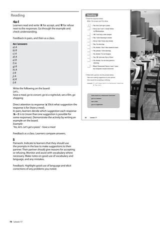 70
Reading
4a-l
Learners read and write ’A’for accept, and ’R’for refuse
next to the responses. Go through the example and
check understanding.
Feedback in pairs, and then as a class.
4a-l answers
a) A
b) R
c) A
d) A
e) R
f) A
g) R
h) A
i) R
j) A
k) R
l) R
Write the following on the board:
Let’s...
have a meal, go to concert, go to a nightclub, see a film, go
shopping
Direct attention to response ’a’. Elicit what suggestion the
response is for (have a meal).
In pairs, learners decide which suggestion each response
(b – l) is to (more than one suggestion is possible for
some responses). Demonstrate the activity by writing an
example on the board.
Example:
’Yes, let’s. Let’s get a pizza.’ - have a meal
Feedback as a class. Learners compare answers.
5
Pairwork. Indicate to learners that they should use
the prompts in the box to make suggestions to their
partner. Their partner should give reasons for accepting
or refusing. Monitor and assist with vocabulary where
necessary. Make notes on good use of vocabulary and
language, and any mistakes.
Feedback. Highlight good use of language and elicit
corrections of any problems you noted.
Reading
4 Read the responses below.
Write A for accept, and R for refuse.
5 Work with a partner. Use the prompts below.
Take turns making suggestions to your partner.
Give reasons for accepting or refusing.
example A: Let‛s have lunch in a restaurant tomorrow.
B: Yes, let‛s.
A a Yes, let’s. Let’s get a pizza.
b Sorry, but I can’t. I study Italian
on Wednesdays.
c OK. I can buy a new jumper.
d Yes. I love listening to music.
e Sorry, I don’t have any money.
f Yes, I’m starving.
g No, thanks. I don’t like classical music.
h Yes, please. I love dancing.
i No, thanks. I’m not hungry.
j Yes, OK. Let’s see ‘Harry Potter’.
k No, thanks. I’m not very good at
dancing.
l When? Tomorrow? Sorry, I can’t. I start
my computer course tomorrow.
have lunch in a restaurant tomorrow
go to a concert
see a film
go to a nightclub
82 Lesson 17
Lesson 17
 