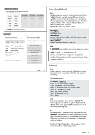 71
Sounding Natural
6a
Read through the words in the box with learners. Teach
’syllable’. Say the example words while counting the
syllables on your fingers. Show how they are written in
the appropriate columns. Indicate to learners that they
should write the other words in the correct column.
Monitor and assist as necessary.
Feedback in pairs, and then as a class.
6a answers
one syllable
kiss, laugh, shout
two syllables
concert, hungry, listen, middle, nightclub, popcorn, relax,
movie, shopping
three syllables
cinema, exercise, restaurant, tablecloth
6b
Track 37 Learners listen and practise the pronunciation.
Track 37 (page 175, Student Book) 0:56
cinema, concert, exercise, hungry, kiss, laugh, listen,
middle, nightclub, popcorn, relax, restaurant, movie, shout,
shopping, tablecloth
Interact
7a
In pairs, learners use the words in the box to complete
Gary and Sarah’s conversation. Monitor and assist as
necessary.
Feedback as a class.
7a answers - underlined
Gary Let’s go to the cinema tonight.
Sarah Yes, let’s see ’The Sound of Music’.
Gary OK. It starts at 6 p.m., 8 p.m. and 10 p.m.
Sarah Let’s see the 6 p.m. show.
Gary And let’s eat out later.
Sarah OK. Let’s meet at 5.45.
Gary Great!
7b
Learners practise the conversation in activity 7a.
Encourage learners to look away from the book and
at each other when speaking. Monitor learners’use of
vocabulary and language.
8
In different pairs. Learners practise the conversation in
activity 7, but this time they use the information in the
box. Monitor learners’use of vocabulary and language.
Make notes on good use of vocabulary and language,
and any mistakes.
Feedback. Highlight good use of language and elicit
corrections of any problems you noted.
Gary: Let’s go to the cinema tonight.
Sarah: Yes, ‘The Sound of Music’.
Gary: . It starts at 6 p.m., 8 p.m. and 10 p.m.
Sarah: see the 6 p.m. show.
Gary: And let’s later.
Sarah: OK. Let’s at 5.45.
Gary: Great!
Interact
7 a Work with a partner.
Gary invites Sarah to the cinema.
Complete their conversation with the words below.
Sounding Natural
6 a Read the words below. How many syllables are in each word?
Write the words in the correct column.
b Track 37 Listen and practise the pronunciation.
one syllable two syllables three syllables
kiss concert cinema
cinema / tomorrow night
The Night Watchman 3-D
7.45 p.m., 8.45 p.m., 9.45 p.m.
coffee and cake / later
b Practise the conversation with your partner.
cinema
concert
exercise
hungry
kiss
laugh
listen
middle
nightclub
popcorn
relax
restaurant
movie
shout
shopping
tablecloth
8 Change partners.
Practise the conversation in activity 7.
This time use the information below.
example A: Let‛s go to the cinema tomorrow night.
B: I‛d love to.
cinema / weekend
One More Dance Part 3
12 p.m., 3 p.m., 7 p.m.
karaoke / later
see
eat out
let’s
OK
meet
go
Let’s
83
Lesson 17
Lesson 17
 
