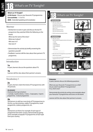 72
What’s on TV Tonight?
In this lesson - Discuss your favourite TV programmes
Core activities - 1-3 or 4-5
Skills - Extended speaking and vocabulary
Warmer
• Ask learners to work in pairs and discuss the last TV
programme they watched. Write the following on the
board:
What was the name of the show?
What was it about?
Who was in it?
How was it?
• Demonstrate the activity by briefly answering the
questions yourself.
• Feedback. Learners tell the class about their partner’s TV
programme.
Introduction
1a
In pairs, learners discuss the questions about TV.
1b
Learners tell the class about their partner's answers.
Vocabulary 1
2a
In pairs, learners match the kinds of TV programmes with
the pictures.
2a answers
Clockwise from top to bottom:
1 comedy, 6 police drama, 5 news, 2 soap opera, 4 sports
programme, 3 nature programme
2b
Ask learners to add two more kinds of TV programmes to
the list, e.g. documentary, reality TV programme, travel
programme, cookery programme, etc.
2c
Ask learners to think of an example of each type of
programme from their country. Demonstrate by giving
some examples of popular TV programmes of each type
from your country.
Extension
In pairs, learners discuss the following questions:
What was your favourite TV programme as a child?
Do you watch any British TV programmes?
If so, which ones?
Demonstrate the activity by writing some examples about
your favourite TV programmes and actors on the board.
Learners tell the class about their partners’s answers.
18 What’s on TV Tonight?
UNIT
6
84
18What’s on TV Tonight?
1 a Work with a partner. Discuss the questions below.
Do you like watching TV?
How often do you watch TV?
What’s your favourite TV programme?
When is it on?
Who’s your favourite TV actor?
Who’s your favourite presenter?
b Tell the class about your partner’s answers.
1
Vocabulary 1
2 a Work with a partner.
Match the kinds ofTV programmes below with the pictures.
1 comedy
2 soap opera
3 nature programme
4 sports programme
5 news
6 police drama
b What other kinds of TV programmes can you think of?
Add two more to the list.
c As a class, think of some examples of each type of
programme from your country.
UNIT
6
Introduction
Lesson 18
Lesson 18
 