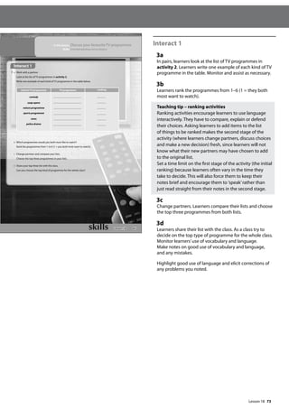 73
Interact 1
3a
In pairs, learners look at the list of TV programmes in
activity 2. Learners write one example of each kind of TV
programme in the table. Monitor and assist as necessary.
3b
Learners rank the programmes from 1–6 (1 = they both
most want to watch).
Teaching tip – ranking activities
Ranking activities encourage learners to use language
interactively. They have to compare, explain or defend
their choices. Asking learners to add items to the list
of things to be ranked makes the second stage of the
activity (where learners change partners, discuss choices
and make a new decision) fresh, since learners will not
know what their new partners may have chosen to add
to the original list.
Set a time limit on the first stage of the activity (the initial
ranking) because learners often vary in the time they
take to decide. This will also force them to keep their
notes brief and encourage them to ’speak’rather than
just read straight from their notes in the second stage.
3c
Change partners. Learners compare their lists and choose
the top three programmes from both lists.
3d
Learners share their list with the class. As a class try to
decide on the top type of programme for the whole class.
Monitor learners’use of vocabulary and language.
Make notes on good use of vocabulary and language,
and any mistakes.
Highlight good use of language and elicit corrections of
any problems you noted.
85
In this lesson: Discuss your favourite TV programmes
Skills: Extended speaking and vocabulary
Interact 1
3 a Work with a partner.
Look at the list of TV programmes in activity 2.
Write one example of each kind of TV programme in the table below.
b Which programmes would you both most like to watch?
Rank the programmes from 1 to 6 (1 = you both most want to watch).
c Change partners and compare your lists.
Choose the top three programmes in your lists.
d Share your top three list with the class.
Can you choose the top kind of programme for the whole class?
kind of TV programme TV programme ranking
comedy
soap opera
nature programme
sports programme
news
police drama
Lesson 18
Lesson 18
 