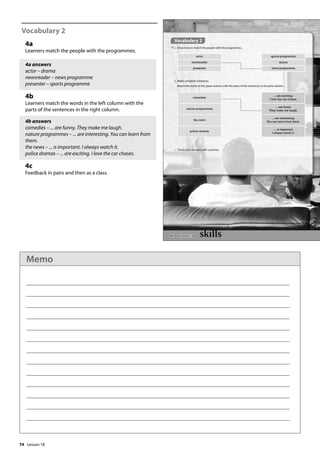 74
Vocabulary 2
4a
Learners match the people with the programmes.
4a answers
actor – drama
newsreader – news programme
presenter – sports programme
4b
Learners match the words in the left column with the
parts of the sentences in the right column.
4b answers
comedies – ... are funny. They make me laugh.
nature programmes – ... are interesting. You can learn from
them.
the news – ... is important. I always watch it.
police dramas – ... are exciting. I love the car chases.
4c
Feedback in pairs and then as a class.
86
Vocabulary 2
4 a Draw lines to match the people with the programmes.
actor sports programme
newsreader drama
presenter news programme
comedies
... are exciting.
I love the car chases.
nature programmes
... are funny.
They make me laugh.
the news
... are interesting.
You can learn from them.
police dramas
.... is important.
I always watch it.
b Make complete sentences.
Match the words in the green column with the parts of the sentences in the pink column.
c Check your answers with a partner.
Lesson 18
Lesson 18
Memo
 