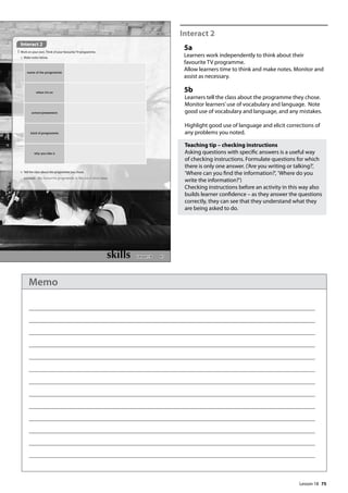 75
Interact 2
5a
Learners work independently to think about their
favourite TV programme.
Allow learners time to think and make notes. Monitor and
assist as necessary.
5b
Learners tell the class about the programme they chose.
Monitor learners’use of vocabulary and language. Note
good use of vocabulary and language, and any mistakes.
Highlight good use of language and elicit corrections of
any problems you noted.
Teaching tip – checking instructions
Asking questions with specific answers is a useful way
of checking instructions. Formulate questions for which
there is only one answer. (’Are you writing or talking?’,
’Where can you find the information?’, ’Where do you
write the information?’)
Checking instructions before an activity in this way also
builds learner confidence – as they answer the questions
correctly, they can see that they understand what they
are being asked to do.
87
Interact 2
5 Work on your own. Think of your favourite TV programme.
a Make notes below.
b Tell the class about the programme you chose.
example My favourite programme is the six o‛clock news.
name of the programme
when it’s on
actors/presenters
kind of programme
why you like it
Lesson 18
Lesson 18
Memo
 