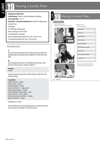 76
Having a Lovely Time
In this lesson - Write a postcard about a holiday
Core activities - 3-7, 9
Grammar - Present continuous for what is happening
around now
Examples:
I’m drinking mango juice.
We’re staying in a nice hotel.
I’m looking for a new job.
Are you enjoying the party? Yes, I am. / No, I’m not.
Is he working today? Yes, he is. / No, he isn’t.
Introduction
1
Focus learners’attention on the three pictures. Elicit the
people’s jobs and what they usually do in their lives and
jobs.
2
Go through the phrases in the table with learners. Ask
learners which person ’helps students’?
Answer
Jamie
In pairs, learners write the correct names under the rest
of the phrases.
2 answers
helps students – Jamie
drives a bus – Steven
teaches English – Jamie
eats school lunch – Judy, Jamie
picks up passengers – Steven
does homework every night – Judy
goes to school – Judy / Jamie
wears a bus driver’s uniform – Steven
gives homework – Jamie
Feedback as a class.
Round off the activity by asking learners to think of some
more things the people in the pictures do.
19 Having a Lovely Time
UNIT
7
90
19Having a Lovely Time
2 Work with a partner.
Look at the words below.
helps students
drives a bus
teaches English
eats school lunch
picks up passengers
does homework every night
goes to school
wears a bus driver’s uniform
gives homework
Which person does what? Write their names.
Can you think of any more things they do?
Steven
Jamie
Judy
UNIT
7
Introduction
1 Look at these three people.
What do they usually do in their lives and jobs?
Introduction
Lesson 19
Lesson 19
 