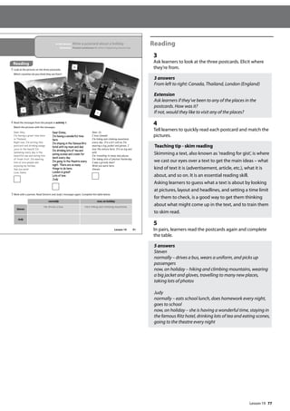 77
Reading
3
Ask learners to look at the three postcards. Elicit where
they’re from.
3 answers
From left to right: Canada, Thailand, London (England)
Extension
Ask learners if they’ve been to any of the places in the
postcards. How was it?
If not, would they like to visit any of the places?
4
Tell learners to quickly read each postcard and match the
pictures.
Teaching tip - skim reading
Skimming a text, also known as ’reading for gist’, is where
we cast our eyes over a text to get the main ideas – what
kind of text it is (advertisement, article, etc.), what it is
about, and so on. It is an essential reading skill.
Asking learners to guess what a text is about by looking
at pictures, layout and headlines, and setting a time limit
for them to check, is a good way to get them thinking
about what might come up in the text, and to train them
to skim read.
5
In pairs, learners read the postcards again and complete
the table.
5 answers
Steven
normally – drives a bus, wears a uniform, and picks up
passengers
now, on holiday – hiking and climbing mountains, wearing
a big jacket and gloves, travelling to many new places,
taking lots of photos
Judy
normally – eats school lunch, does homework every night,
goes to school
now, on holiday – she is having a wonderful time, staying in
the famous Ritz hotel, drinking lots of tea and eating scones,
going to the theatre every night
91
In this lesson: Write a postcard about a holiday
Grammar: Present continuous for what is happening around now
Reading
3 Look at the pictures on the three postcards.
Which countries do you think they are from?
4 Read the messages from the people in activity 1.
Match the pictures with the messages.
5 Work with a partner. Read Steven’s and Judy’s messages again. Complete the table below.
b
c
Dear Amy,
I‛m having a great time here
in Thailand.
Right now, I‛m writing this
postcard and drinking mango
juice at the beach! I‛m
swimming every day in the
beautiful sea and eating lots
of fresh fruit. I‛m meeting
lots of nice people and
enjoying my holiday.
See you soon!
Love Jamie
Dear Emma,
I‛m having a wonderful time
here.
I‛m staying in the famous Ritz
hotel with my mum and dad.
I‛m drinking lots of tea and
eating scones and cream for
lunch every day.
I‛m going to the theatre every
night. There are so many
things to do here.
London is great!
Lots of love
Judy
Dear Jo,
I love Canada!
I‛m hiking and climbing mountains
every day. It‛s a bit cold so I‛m
wearing a big jacket and gloves. I
love the nature here. It‛s so big and
wild.
I‛m travelling to many new places.
I‛m taking lots of photos! Yesterday
I saw a grizzly bear!
Wish you were here.
Steven
normally now, on holiday
Steven
He drives a bus. He‛s hiking and climbing mountains.
Judy
a
Reading
Lesson 19
Lesson 19
 