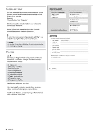 78
Language Focus
Go over the explanation and example sentences for the
present simple. Write some example sentences on the
board about your life.
Example:
’I teach English. I play the guitar.’
Give learners a few minutes to think and write some
sentences of their own.
Finally, go through the explanations and example
sentences about the present continuous.
6
In pairs, learners read Jamie’s postcard in activity 4 and
underline examples of the present continuous.
6 answers
I’m having, I’m writing, ...drinking, I’m swimming, ...eating,
I’m meeting, ...enjoying
Practice
7a-h
Learners use the prompts to write present continuous
sentences. Go over the example and check learners
understand the activity.
7a-h answers
a) I’m eating breakfast.
b) I’m drinking tea.
c) She’s doing exercise.
d) I’m doing homework.
e) I’m listening to music.
f) They’re cooking dinner.
g) I’m wearing jeans.
h) He’s speaking English.
Feedback in pairs, then as a class.
Give learners a few minutes to write three sentences
about what they’re doing now or around now.
Feedback to the class. Give everybody a chance to read
their sentences to the class.
Practice
7 Write present continuous sentences using the prompts.
a I / eat / breakfast I‛m eating breakfast.
b I / drink / tea
c She / do / exercise
d I / do / homework
e I / listen to / music
f They / cook / dinner
g I / wear / jeans
h He / speak / English
Language Focus
When we talk about what usually happens
in our lives, we use the present simple.
I work in a company.
He drives a bus.
She goes to school.
We make questions like this:
Are you enjoying the party?
Yes, I am. / No, I’m not.
Is he working today?
Yes, he is. / No, he isn’t.
6 Read Jamie’s postcard on page 91 again.
Underline examples of the present continuous.
Write three sentences about what you are doing now or around now.
I‛m studying for an exam.
We use the present continuous for the following:
1 Talk about what’s happening now.
be + -ing form of the verb
I’m drinking mango juice at the beach.
2 Talk about what is happening around now.
be + -ing form of the verb
I’m staying in a hotel.
92 Lesson 19
Lesson 19
 