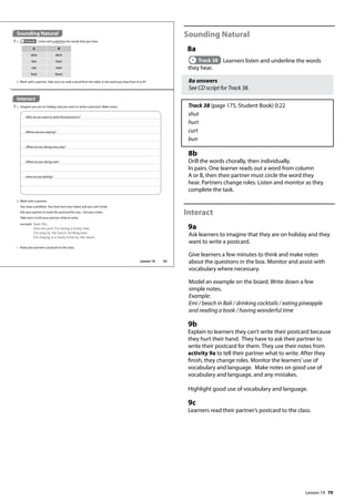 79
Sounding Natural
8a
Track 38 Learners listen and underline the words
they hear.
8a answers
See CD script for Track 38.
Track 38 (page 175, Student Book) 0:22
shut
hurt
curt
bun
8b
Drill the words chorally, then individually.
In pairs. One learner reads out a word from column
A or B, then their partner must circle the word they
hear. Partners change roles. Listen and monitor as they
complete the task.
Interact
9a
Ask learners to imagine that they are on holiday and they
want to write a postcard.
Give learners a few minutes to think and make notes
about the questions in the box. Monitor and assist with
vocabulary where necessary.
Model an example on the board. Write down a few
simple notes.
Example:
Emi / beach in Bali / drinking cocktails / eating pineapple
and reading a book / having wonderful time
9b
Explain to learners they can’t write their postcard because
they hurt their hand. They have to ask their partner to
write their postcard for them. They use their notes from
activity 9a to tell their partner what to write. After they
finish, they change roles. Monitor the learners’use of
vocabulary and language. Make notes on good use of
vocabulary and language, and any mistakes.
Highlight good use of vocabulary and language.
9c
Learners read their partner’s postcard to the class.
Sounding Natural
8 a Track 38 Listen and underline the words that you hear.
Interact
9 a Imagine you are on holiday and you want to write a postcard. Make notes.
• Who do you want to write the postcard to?
• Where are you staying?
• What are you doing every day?
• What are you doing now?
• How are you feeling?
A B
shut shirt
hut hurt
cut curt
bun burn
b Work with a partner. Take turns to read a word from the table. Is the word you hear from A or B?
b Work with a partner.
You have a problem. You have hurt your hand, and you can’t write.
Ask your partner to write the postcard for you. Use your notes.
Take turns to tell your partner what to write.
example Dear Emi,
How are you? I‛m having a lovely time.
I‛m lying by the beach drinking beer.
I‛m staying in a lovely hotel by the beach.
c Read your partner’s postcard to the class.
93
Lesson 19
Lesson 19
 