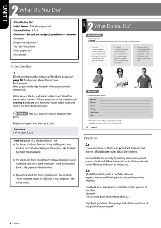 8
What Do You Do?
In this lesson - Talk about yourself
Core activities - 1-5, 9
Grammar - Second person (you) questions and answers
Examples:
Do you live in London?
Yes, I do. / No, I don’t.
What do you do?
I’m a doctor.
Introduction
1
Direct attention to the pictures of the three people on
page 10. Ask learners about the pictures.
For example:
Who do you thinks likes football? What colour are her
clothes? etc.
Write James, Sheila, and Mark on the board. Read the
names with learners. Direct attention to the three texts in
activity 1. Indicate that learners should listen, read and
match the texts to the pictures.
Track 05 Play CD. Learners match pictures with
texts.
Feedback in pairs and then as a class.
1 answers
Left to right: b, c, a
Track 05 (page 173, Student Book) 1:03
a) I’m James. I’m from Scotland. I live in Glasgow. I’m a
student, and I study at Glasgow University. I like football,
but I don’t like baseball.
b) I’m Sheila. I’m from Christchurch in New Zealand. I live in
Auckland now. I’m a bank manager. I work for National
Bank. I like green and blue clothes.
c) My name’s Mark. I’m from England, but I live in Japan.
I’m an engineer. I work in Tokyo for a big company. I like
dance music.
Practice
2a
Focus attention on the box in activity 2. Indicate that
learners should make notes about themselves.
Demonstrate the activity by writing some notes about
you on the board. Allow learners time to think and make
notes. Monitor and assist as necessary.
2b
Model the activity with a confident learner.
In pairs, learners tell their partners about themselves.
Monitor.
Feedback as a class. Learners introduce their partner to
the class.
Example:
’This is Anna. She’s from Ireland. She’s a... ’
Highlight good use of language and elicit corrections of
any problems you noted.
2What Do You Do?
UNIT
1
10
2What Do You Do?
1 Look at the pictures.
Track 05 Listen and read the texts below. Match the texts with the correct pictures.
My name:
I’m from:
I live in:
I’m a/an:
I work/study:
I like:
b Work with a partner. Tell your partner about yourself.
example My name‛s Anna. I‛m from Ireland. I‛m a...
b I’m Sheila.
I’m from Christchurch
in New Zealand. I
live in Auckland now.
I’m a bank manager.
I work for National
Bank. I like green and
blue clothes.
a I’m James.
I’m from Scotland.
I live in Glasgow. I’m
a student, and I study
at Glasgow University.
I like football, but I
don’t like baseball.
c My name’s Mark.
I’m from England, but
I live in Japan. I’m
an engineer. I work
in Tokyo for a big
company. I like dance
music.
Practice
2 a Make notes about yourself.
UNIT
1
Introduction
Lesson 2
Lesson 2
 