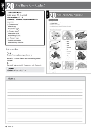 80
Are There Any Apples?
In this lesson - Talk about food
Core activities - 1-5, 7, 9
Grammar - Countable and uncountable nouns
Examples:
Is there a tomato?
There’s an egg.
There isn’t an apple.
Is there any pasta?
There’s some butter.
There isn’t any bacon.
Are there any eggs?
There are some apples.
There aren’t any tomatoes.
Introduction
1a-c
In pairs, learners discuss questions a-c.
Feedback. Learners tell the class about their partner ’s
answers.
2
Pairwork. Learners match the pictures with the words.
2 answers
Clockwise: a, i, f, g, e, b, h, j, c, d
20 Are There Any Apples?
UNIT
7
94
20Are There Any Apples?
Introduction
1 Discuss these questions with a partner:
a Do you like cooking?
b What’s your favourite dish?
c Do you prefer eating in restaurants or eating at home? Why?
2 Match the words with the pictures.
a
a pasta
b cheese
c butter
d mushrooms
e rice
f garlic bread
g tomatoes
h eggs
i chicken
j bacon
UNIT
7
1
4
6
8
2
9
3
5
7
10
Introduction
Lesson 20
Lesson 20
Memo
 