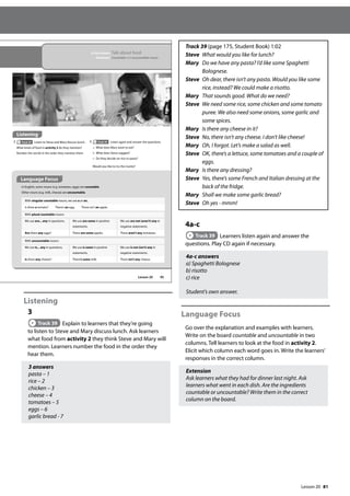81
Listening
3
Track 39 Explain to learners that they’re going
to listen to Steve and Mary discuss lunch. Ask learners
what food from activity 2 they think Steve and Mary will
mention. Learners number the food in the order they
hear them.
3 answers
pasta – 1
rice – 2
chicken – 3
cheese – 4
tomatoes – 5
eggs – 6
garlic bread - 7
Track 39 (page 175, Student Book) 1:02
Steve	
What would you like for lunch?
Mary	
Do we have any pasta? I’d like some Spaghetti
Bolognese.
Steve	
Oh dear, there isn’t any pasta. Would you like some
rice, instead? We could make a risotto.
Mary 	
That sounds good. What do we need?
Steve 	
We need some rice, some chicken and some tomato
puree. We also need some onions, some garlic and
some spices.
Mary	
Is there any cheese in it?
Steve	
No, there isn’t any cheese. I don’t like cheese!
Mary	
Oh, I forgot. Let’s make a salad as well.
Steve	
OK, there’s a lettuce, some tomatoes and a couple of
eggs.
Mary Is there any dressing?
Steve	
Yes, there’s some French and Italian dressing at the
back of the fridge.
Mary Shall we make some garlic bread?
Steve Oh yes - mmm!
4a-c
Track 39 Learners listen again and answer the
questions. Play CD again if necessary.
4a-c answers
a) Spaghetti Bolognese
b) risotto
c) rice
Student’s own answer.
Language Focus
Go over the explanation and examples with learners.
Write on the board countable and uncountable in two
columns. Tell learners to look at the food in activity 2.
Elicit which column each word goes in. Write the learners’
responses in the correct column.
Extension
Ask learners what they had for dinner last night. Ask
learners what went in each dish. Are the ingredients
countable or uncountable? Write them in the correct
column on the board.
95
In this lesson: Talk about food
Grammar: Countable and uncountable nouns
Listening
3 Track 39 Listen to Steve and Mary discuss lunch.
What kinds of food in activity 2 do they mention?
Number the words in the order they mention them.
4 Track 39 Listen again and answer the questions.
a What does Mary want to eat?
b What does Steve suggest?
c Do they decide on rice or pasta?
Would you like to try the risotto?
Language Focus
In English, some nouns (e.g. tomatoes, eggs) are countable.
Other nouns (e.g. milk, cheese) are uncountable.
With singular countable nouns, we use a or an.
Is there a tomato? There’s an egg. There isn’t an apple.
With plural countable nouns:
We use are... any in questions. We use are some in positive
statements.
We use are not (aren’t) any in
negative statements.
Are there any eggs? There are some apples. There aren’t any tomatoes.
With uncountable nouns:
We use is... any in questions. We use is some in positive
statements.
We use is not (isn’t) any in
negative statements.
Is there any cheese? There’s some milk. There isn’t any cheese.
Lesson 20
Lesson 20
 