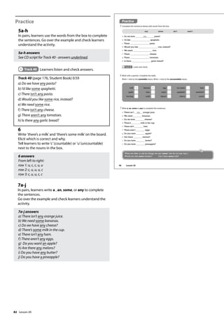 82
Practice
5a-h
In pairs, learners use the words from the box to complete
the sentences. Go over the example and check learners
understand the activity.
5a-h answers
See CD script for Track 40 - answers underlined.
Track 40 Learners listen and check answers.
Track 40 (page 176, Student Book) 0:59
a) Do we have any pasta?
b) I’d like some spaghetti.
c) There isn’t any pasta.
d) Would you like some rice, instead?
e) We need some rice.
f) There isn’t any cheese.
g) There aren’t any tomatoes.
h) Is there any garlic bread?
6
Write ’there’s a milk’and ’there’s some milk’on the board.
Elicit which is correct and why.
Tell learners to write ’c’(countable) or ’u’(uncountable)
next to the nouns in the box.
6 answers
From left to right:
row 1: u, c, c, u, u
row 2: c, u, u, u, c
row 3: c, u, u, c, c
7a-j
In pairs, learners write a , an, some, or any to complete
the sentences.
Go over the example and check learners understand the
activity.
7a-j answers
a) There isn’t any orange juice.
b) We need some bananas.
c) Do we have any cheese?
d) There’s some milk in the cup.
e) There isn’t any ham.
f) There aren’t any eggs.
g) Do you want an apple?
h) Are there any melons?
i) Do you have any butter?
j) Do you have a pineapple?
Practice
5 Complete the sentences below with words from the box.
a Do we have any pasta?
b I’d like spaghetti.
c There pasta.
d Would you like rice, instead?
e We need rice.
f There cheese.
g There tomatoes.
h Is there garlic bread?
any some isn’t aren’t
Track 40 Listen and check.
6 Work with a partner. Complete the table.
Write C next to the countable nouns. Write U next to the uncountable nouns.
7 Write a, an, some or any to complete the sentences.
a There isn’t any orange juice.
b We need bananas.
c Do we have cheese?
d There’s milk in the cup.
e There isn’t ham.
f There aren’t eggs.
g Do you want apple?
h Are there melons?
i Do you have butter?
j Do you have pineapple?
milk U banana C egg ice cream ham
apple beer water spaghetti sandwich
hot dog sushi bacon cherry carrot
When we offer or ask for things, we use ‘some’ (we do not use ‘any’).
Would you like some chicken? Can I have some milk?
96 Lesson 20
Lesson 20
 