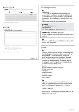 83
Sounding Natural
8a
Track 41 Go over the words and example with
learners. Slowly break down ’banana’into syllables and
count each with your fingers. Elicit how many syllables
there are, and demonstrate which syllable has the main
stress.
Learners work in pairs to complete the table.
8a answers
Ooo – pineapple, cucumber
ooO– Bolognese
oOo – banana, spaghetti, salami, pastrami
Track 41 (page 176, Student Book) 0:24
banana, Bolognese, spaghetti, pineapple, cucumber, salami,
pastrami
8b
Model the words for the class with the correct stress. Drill
chorally, then individually.
Interact
9a
Explain to learners that they’re going to talk about a dish
they like. They don’t need to be able to cook it, only say
the ingredients. Learners make notes about their
favourite dish and ingredients in the space provided.
Monitor and assist with vocabulary where necessary.
Demonstrate by telling learners about a dish you like.
As you speak, write the ingredients on the board. using
countable and uncountable nouns.
Example:
My favourite dish is Spaghetti Bolognese.
To make it, you need:
some garlic
some tomato sauce
an onion
some minced beef
a green pepper
9b
In pairs, learners discuss their dishes. Monitor learners’
use of vocabulary and language. Make notes on good
use of vocabulary and language, and any mistakes.
Feedback as a class.
Highlight good use of language and elicit corrections of
any problems you noted.
Interact
9 Think about a dish you like.
a What do you need to cook it? Can you cook it? Make notes.
Sounding Natural
8 a Track 41 Listen to the words below. Write them in the table under the correct stress patterns.
banana Bolognese spaghetti pineapple cucumber salami pastrami
banana
b Practise saying the words with the correct stress.
b Work with a partner. Discuss your favourite dishes.
example A: I love curry. You need some onions and...
B: Do you need any potatoes?
c Tell the class about your partner’s favourite dish.
97
Lesson 20
Lesson 20
 
