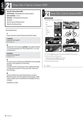 84
How Do I Get to Green Hill?
In this lesson -Tell people how to get to places
Core activities - 5-8, 11
Function - Giving directions by train
Examples:
How do I get to Oxford by train?
Take the northbound train.
Introduction
1
In pairs, learners match the pictures with the words.
1 answers
Clockwise from top left:
b, d, e, f, g, c, a
2
Ask learners if the words in activity 1 are public transport
(1) or private transport (2). They should write 1 or 2 next
to the pictures.
2 answers
Clockwise from top left:
1, 2, 2, 2, 1, 1, 1
3
As a class, discuss questions a and b. Write some example
answers to the questions on the board.
Example:
I use the train the most because it’s fast, reliable and cheap.
I usually spend more than 10 hours per week. About one
hour each way.
4
Learners tell the class about their partner’s answers.
Monitor learners’use of vocabulary and language. Make
notes on good use of vocabulary and language, and any
mistakes.
Feedback as a class.
21How Do I Get to Green Hill?
UNIT
7
98
21How Do I Get to Green Hill?
Introduction
1 Work with a partner. Match the words with the pictures.
2 Are the words in activity 1 public transport (1) or private transport (2)? Write 1 or 2 next to each picture.
3 Work with a partner. Discuss the following questions.
a What form of transportation in activity 1 do you use the most?
b How much time do you spend on public transport a week?
4 Tell the class about your partner’s answers.
a taxi
b bus
c underground train
d car
e bicycle
f motorcycle
g train
a 1
UNIT
7
Introduction
Lesson 21
Lesson 21
 