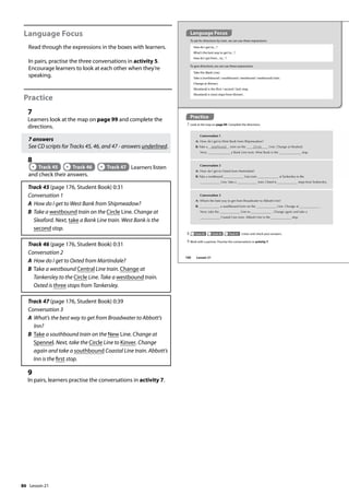 86
Language Focus
Read through the expressions in the boxes with learners.
In pairs, practise the three conversations in activity 5.
Encourage learners to look at each other when they’re
speaking.
Practice
7
Learners look at the map on page 99 and complete the
directions.
7 answers
See CD scripts for Tracks 45, 46, and 47 - answers underlined.
8
Track 45 Track 46 Track 47 Learners listen
and check their answers.
Track 45 (page 176, Student Book) 0:31
Conversation 1
A How do I get to West Bank from Shipmeadow?
B Take a westbound train on the Circle Line. Change at
Sleaford. Next, take a Bank Line train. West Bank is the
second stop.
Track 46 (page 176, Student Book) 0:31
Conversation 2
A How do I get to Oxted from Martindale?
B Take a westbound Central Line train. Change at
Tankersley to the Circle Line. Take a westbound train.
Oxted is three stops from Tankersley.
Track 47 (page 176, Student Book) 0:39
Conversation 3
A What’s the best way to get from Broadwater to Abbott’s
Inn?
B Take a southbound train on the New Line. Change at
Spennel. Next, take the Circle Line to Kinver. Change
again and take a southbound Coastal Line train. Abbott’s
Inn is the first stop.
9
In pairs, learners practise the conversations in activity 7.
Practice
7 Look at the map on page 99. Complete the directions.
Language Focus
To ask for directions by train, we can use these expressions:
How do I get to... ?
What’s the best way to get to... ?
How do I get from... to... ?
Take the (Bank Line).
Take a (northbound / southbound / westbound / eastbound) train.
Change at (Kinver).
(Roseland) is the (first / second / last) stop.
(Roseland) is (two) stops from (Kinver).
To give directions, we can use these expressions:
Conversation 2
A: How do I get to Oxted from Martindale?
B: Take a westbound Line train. at Tankersley to the
Line. Take a train. Oxted is stops from Tankersley.
Conversation 1
A: How do I get to West Bank from Shipmeadow?
B: Take a westbound train on the Circle Line. Change at Sleaford.
Next, a Bank Line train. West Bank is the stop.
Conversation 3
A: What’s the best way to get from Broadwater to Abbott’s Inn?
B: a southbound train on the Line. Change at .
Next, take the Line to . Change again and take a
Coastal Line train. Abbott’s Inn is the stop.
8 Track 45 Track 46 Track 47 Listen and check your answers.
9 Work with a partner. Practise the conversations in activity 7.
100 Lesson 21
Lesson 21
 