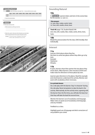 87
Sounding Natural
10a
Track 48 Learners listen and tick (√) the correct box
for the sounds /s/ and /z/.
10a answers
/s/ eats, likes, makes, works, hates
/z/ lives, tells, studies, drives, loves
Track 48 (page 176, Student Book) 0:46
eats, lives, tells, studies, likes, makes, works, drives, loves,
hates
10b
Modal the pronunciation for the class. Drill chorally, then
individually.
Interact
11a
Learners think about where they live.
Ask them to write two places where they often go to by
train.
Example:
Yokohama
Shinjuku
11b
In pairs, learners show their partner the two places they
wrote down. Allow learners a few minutes to think and
make notes for directions to those places by train.
Learners give directions to the places. Read the example
and check learners understand the activity. Monitor and
assist with vocabulary where necessary.
In a private lesson
Do a role-play with the learner. Stay ’in character’during
the role-play. Resist temptation to take the lead in the
activity. Alternatively, do the activity twice, agreeing with
the learner that, the first time, you will take the lead, but
that they will take the lead the second time.
Monitor the learners’use of vocabulary and language.
Make notes on good use of vocabulary and language,
and any mistakes.
Feedback as a class.
Highlight good use of language and elicit corrections of
any problems you noted.
Sounding Natural
10a Track 48 Listen to the words in the table. Tick ( ) the box with the correct sounds.
Interact
11Think about where you live.
a Write two places you often go to by train.
b Practise the pronunciation.
eats lives tells studies likes makes works drives loves hates
/s/
/z/
b Work with a partner. Show each other the places you wrote down.
Ask for and give directions how to get to the places by train.
example A: How do you get to Brighton from here?
B: Well, take a southbound train on the...
101
Lesson 21
Lesson 21
 