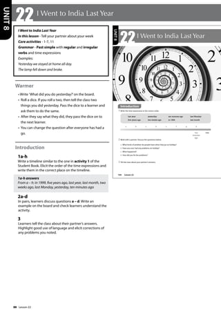 88
I Went to India Last Year
In this lesson - Tell your partner about your week
Core activities - 1-7, 11
Grammar - Past simple with regular and irregular
verbs and time expressions
Examples:
Yesterday we stayed at home all day.
The lamp fell down and broke.
Warmer
• Write ’What did you do yesterday?’on the board.
• Roll a dice. If you roll a two, then tell the class two
things you did yesterday. Pass the dice to a learner and
ask them to do the same.
• After they say what they did, they pass the dice on to
the next learner.
• You can change the question after everyone has had a
go.
Introduction
1a-h
Write a timeline similar to the one in activity 1 of the
Student Book. Elicit the order of the time expressions and
write them in the correct place on the timeline.
1a-h answers
From a – h: in 1999, five years ago, last year, last month, two
weeks ago, last Monday, yesterday, ten minutes ago
2a-d
In pairs, learners discuss questions a – d. Write an
example on the board and check learners understand the
activity.
3
Learners tell the class about their partner’s answers.
Highlight good use of language and elicit corrections of
any problems you noted.
22 I Went to India Last Year
UNIT
8
104
22I Went to India Last Year
Introduction
1 Write the time expressions in the correct order.
2 Work with a partner. Discuss the questions below.
a What kinds of problem do people have when they go on holiday?
b Have you ever had any problems on holiday?
c What happened?
d How did you fix the problems?
now
ten
minutes
ago
a b c d e f g h
last year yesterday ten minutes ago last Monday
five years ago two weeks ago in 1999 last month
3 Tell the class about your partner’s answers.
UNIT
8
Introduction
Lesson 22
Lesson 22
 