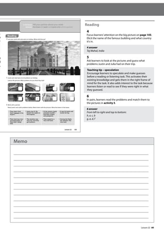 89
Reading
4
Focus learners’attention on the big picture on page 105.
Elicit the name of the famous building and what country
it’s in.
4 answer
Taj Mahal, India
5
Ask learners to look at the pictures and guess what
problems Justin and Julia had on their trip.
Teaching tip – speculation
Encourage learners to speculate and make guesses
before a reading or listening task. This activates their
existing knowledge and gets them in the right frame of
mind for the task. It also adds interest to the task because
learners listen or read to see if they were right in what
they guessed.
6
In pairs, learners read the problems and match them to
the pictures in activity 5.
6 answer
From left to right and top to bottom:
h, e, c, b
g, a, d, f
105
In this lesson: Tell your partner about your week
Grammar: Past simple with regular and irregular verbs and time expressions
Reading
4 Last year Justin and Julia went on holiday. Where did they go?
5 Justin and Julia had a lot of problems on holiday.
Look at the pictures. What problems do you think they had?
6 Work with a partner.
Read Justin’s and Julia’s problems below. Match them with the pictures. Write the letters in the boxes.
a They didn’t find
their luggage at the
airport.
b Justin was ill. He
stayed two nights in
the hospital.
c At the airport, Justin
and Julia couldn’t
find their tickets
and passports.
d A taxi hit Justin and
broke his leg.
e Their bed was very
uncomfortable, so
they didn’t sleep
well.
f The weather was
very hot, and they
got sunburn.
g They stayed in a
very old hotel.
h During the flight,
the weather was
very bad.
a
Reading
Lesson 22
Lesson 22
Memo
 