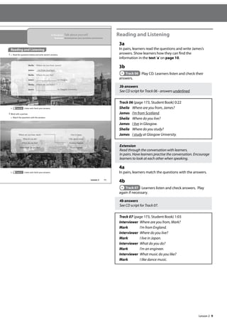 9
Reading and Listening
3a
In pairs, learners read the questions and write James’s
answers. Show learners how they can find the
information in the text ’a’on page 10.
3b
Track 06 Play CD. Learners listen and check their
answers.
3b answers
See CD script for Track 06 - answers underlined.
Track 06 (page 173, Student Book) 0:22
Sheila Where are you from, James?
James I’m from Scotland.
Sheila Where do you live?
James I live in Glasgow.
Sheila Where do you study?
James I study at Glasgow University.
Extension
Read through the conversation with learners.
In pairs. Have learners practise the conversation. Encourage
learners to look at each other when speaking.
4a
In pairs, learners match the questions with the answers.
4b
Track 07 Learners listen and check answers. Play
again if necessary.
4b answers
See CD script for Track 07.
Track 07 (page 173, Student Book) 1:03
Interviewer Where are you from, Mark?
Mark I’m from England.
Interviewer Where do you live?
Mark I live in Japan.
Interviewer What do you do?
Mark I’m an engineer.
Interviewer What music do you like?
Mark I like dance music.
11
Reading and Listening
3 a Read the questions below and write James’s answers.
4 Work with a partner.
a Match the questions with the answers.
Sheila: Where are you from, James?
James: I‛m
m f
fro
rom
m Sc
Scot
o la
and
nd.
Sheila: Wh
her
e e
e do you liv
ve?
e?
Ja
Jame
mes:
s i
in
n Gl
Glas
as
sgo
go
g w.
w
S
S
She
he
eil
il
ila:
a:
a W
W
Whe
here
re
e d
do
o yo
you
u st
stud
ud
dy?
y?
J
J
Jam
am
a es
es
es: a
at
t
t Gl
Gl
G as
a
a go
go
gow
w Un
Un
Univ
iv
ver
e
er
rsi
si
s ty
ty
ty.
.
b Track 07 Listen and check your answers.
Where are you from, Mark? I live in Japan.
What do you do? I like dance music.
Where do you live? I’m from England.
What music do you like? I’m an engineer.
b Track 06 Listen and check your answers.
In this lesson: Talk about yourself
Grammar: Second person (you) questions and answers
Lesson 2
Lesson 2
 