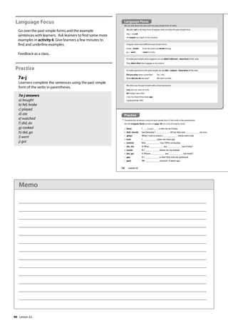 90
Language Focus
Go over the past simple forms and the example
sentences with learners. Ask learners to find some more
examples in activity 6. Give learners a few minutes to
find and underline examples.
Feedback as a class.
Practice
7a-j
Learners complete the sentences using the past simple
form of the verbs in parentheses.
7a-j answers
a) bought
b) fell, broke
c) played
d) ate
e) watched
f) did, do
g) cooked
h) did, go
i) went
j) got
Practice
7 Complete the sentences using the past simple form of the verbs in the parentheses.
See the Irregular Verbs section on page 181 for a list of irregular verbs.
We can talk about the past with the past simple form of verbs.
We add –ed to the base form of regular verbs to make the past simple form.
stay  stayed
He stayed two nights in the hospital.
a (buy) I bought a new car on Friday.
b (fall, break) Last Saturday I off my bike and my arm.
c (play) When I was at school, I tennis every day.
d (eat) I pizza two days ago.
e (watch) Bob four DVDs on Sunday.
f (do, do) A:What you last Friday?
g (cook) B: I dinner for my friends.
h (do, go) A:Where you last week?
i (go) B: I to NewYork with my girlfriend.
j (get) We married 13 years ago.
Irregular verbs have different past simple forms.
break  broke A taxi hit Justin and broke his leg.
go  went I went to India.
To make past simple verbs negative, we use didn’t (did not) + base form of the verb.
They didn’t find their luggage at the airport.
To make questions in the past simple, we use did + subject + base form of the verb.
Did you play tennis yesterday? Yes, I did.
What did you do last year? We went to India.
We often use the past simple with a time expression.
Last year we went to India.
On Friday I saw a film.
I met my friend three days ago.
I graduated in 1990.
Language Focus
106 Lesson 22
Lesson 22
Memo
 