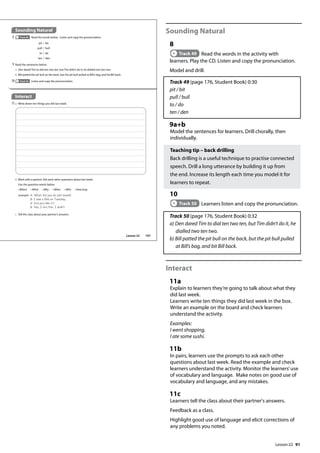 91
Sounding Natural
8
Track 49 Read the words in the activity with
learners. Play the CD. Listen and copy the pronunciation.
Model and drill.
Track 49 (page 176, Student Book) 0:30
pit / bit
pull / bull
to / do
ten / den
9a+b
Model the sentences for learners. Drill chorally, then
individually.
Teaching tip – back drilling
Back drilling is a useful technique to practise connected
speech. Drill a long utterance by building it up from
the end. Increase its length each time you model it for
learners to repeat.
10
Track 50 Learners listen and copy the pronunciation.
Track 50 (page 176, Student Book) 0:32
a) Den dared Tim to dial ten two ten, but Tim didn’t do it, he
dialled two ten two.
b) Bill patted the pit bull on the back, but the pit bull pulled
at Bill’s bag, and bit Bill back.
Interact
11a
Explain to learners they’re going to talk about what they
did last week.
Learners write ten things they did last week in the box.
Write an example on the board and check learners
understand the activity.
Examples:
I went shopping.
I ate some sushi.
11b
In pairs, learners use the prompts to ask each other
questions about last week. Read the example and check
learners understand the activity. Monitor the learners’use
of vocabulary and language. Make notes on good use of
vocabulary and language, and any mistakes.
11c
Learners tell the class about their partner's answers.
Feedback as a class.
Highlight good use of language and elicit corrections of
any problems you noted.
Sounding Natural
8 Track 49 Read the words below. Listen and copy the pronunciation.
pit / bit
pull / bull
to / do
ten / den
9 Read the sentences below.
a Den dared Tim to dial ten two ten, but Tim didn’t do it; he dialled two ten two.
b Bill patted the pit bull on the back, but the pit bull pulled at Bill’s bag, and bit Bill back.
10 Track 50 Listen and copy the pronunciation.
Interact
11a Write down ten things you did last week.
b Work with a partner. Ask each other questions about last week.
Use the question words below.
• Where • What • Why • When • Who • How long
example A: What did you do last week?
B: I saw a lm on Tuesday.
A: Did you like it?
B: Yes, I did./No, I didn‛t.
c Tell the class about your partner’s answers.
107
Lesson 22
Lesson 22
 