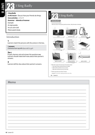 92
I Sing Badly
In this lesson - Discuss how your friends do things
Core activities - 2 -9, 11
Grammar - Adverbs of manner
Example:
He slept quietly.
He can swim well.
Please speak slowly.
Introduction
1
Learners match the pictures with the actions in the box.
1 answers
Clockwise from top left: d, a, e, b, f, c, g, h
2a-c
In pairs, learners ask and answer the questions a-c.
Learners should make brief notes about their partner’s
answers.
3
Learners tell the class about their partner's answers.
23 I Sing Badly
UNIT
8
108
Introduction
1 Look at the pictures below.
Match the actions in the grey box with the machines. Write the letters in the boxes.
game console
washing machine
mobile phone
stereo microwave oven vacuum cleaner
dishwasher
laptop computer
a
UNIT
8
Introduction
a cook food
b talk to friends
c wash clothes
d listen to music
e clean the carpet
f play games
g surf the internet
h do the washing-up
Lesson 23
23I Sing Badly
2 Work with a partner. Ask and answer the questions below.
a How many of these machines did you use today?
b Which of these machines do you use most?
c What other machines do you use every day?
3 Tell the class about your partner’s answers.
example Emi uses her washing machine every day.
Lesson 23
Memo
 