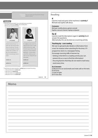 93
Reading
4
Learners read and guess what machines in activity 1
Michael and Sophia talk about.
4 answers
Michael: mobile phone, games console
Sophia: vacuum cleaner, laptop computer
5a-d
Learners read the descriptions again in activity 4 and
answer the questions.
Alternatively, this can be done as a scanning activity.
Teaching tip – scan reading
We scan to get particular details or information from
a text, for instance when searching for the time a TV
programme starts in a newspaper listing.
Encourage scanning skills in learners by:
• Setting a time limit to a reading activity (you can
present this as a race to find the information)
• Assuring learners that they do not need to read every
word every time.
5a-d answers
a) Because he can send emails and make calls on the train.
b) At home.
c) Late at night.
d) It is too slow.
109
I like this machine because I can
easily make calls and send emails
when I’m on the train. Of course,
I have to do this quietly. The other
machine I love is at home. I can
play all my favourite games as
loudly as I want because I live by
myself.
machine one
machine two
My neighbours always look at me
angrily because I clean my carpet
with this machine late at night.
The other machine I like is in the
living room. I can do all kinds of
things with it – surf the internet,
watch DVDs, and do my work. I
need a new one, though. This one
works slowly.
machine one
machine two
Michael Sophia
Lesson 23
In this lesson: Discuss how your friends do things
Grammar: Adverbs of manner
Reading
4 Read about Michael and Sophia. They’re each talking about two machines.
Guess which machines from activity 1 they are talking about.
Write the names under the descriptions.
5 Read Michael and Sophia’s descriptions in activity 4 again and answer the questions.
a Why does Michael like his machine one?
b Where does he use machine two?
c When does Sophia use her machine one?
d Why does she want a new machine two?
Reading
Lesson 23
Memo
 