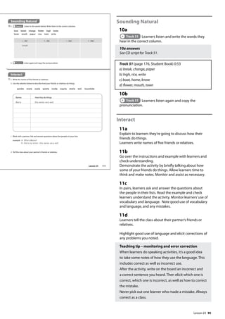 95
Sounding Natural
10a
Track 51 Learners listen and write the words they
hear in the correct column.
10a answers
See CD script for Track 51.
Track 51 (page 176, Student Book) 0:53
a) break, change, paper
b) high, rice, write
c) boat, home, know
d) flower, mouth, town
10b
Track 51 Learners listen again and copy the
pronunciation.
Interact
11a
Explain to learners they’re going to discuss how their
friends do things.
Learners write names of five friends or relatives.
11b
Go over the instructions and example with learners and
check understanding.
Demonstrate the activity by briefly talking about how
some of your friends do things. Allow learners time to
think and make notes. Monitor and assist as necessary.
11c
In pairs, learners ask and answer the questions about
the people in their lists. Read the example and check
learners understand the activity. Monitor learners’use of
vocabulary and language. Note good use of vocabulary
and language, and any mistakes.
11d
Learners tell the class about their partner’s friends or
relatives.
Highlight good use of language and elicit corrections of
any problems you noted.
Teaching tip – monitoring and error correction
When learners do speaking activities, it’s a good idea
to take some notes of how they use the language. This
includes correct as well as incorrect use.
After the activity, write on the board an incorrect and
a correct sentence you heard. Then elicit which one is
correct, which one is incorrect, as well as how to correct
the mistake.
Never pick out one learner who made a mistake. Always
correct as a class.
Sounding Natural
10a Track 51 Listen to the words below. Write them in the correct columns.
b Track 51 Listen again and copy the pronunciation.
a /eɪ/ b /aɪ/ c /əʊ/ d /aʊ/
break
boat break change flower high home
know mouth paper rice town write
Interact
11a Write the names of five friends or relatives.
Names How they do things
Marie She swims very well.
b Use the adverbs below to describe how your friends or relatives do things.
quickly nicely easily quietly loudly angrily slowly well beautifully
c Work with a partner. Ask and answer questions about the people on your lists.
example A: Who‛s Marie?
B: She‛s my sister. She swims very well.
d Tell the class about your partner’s friends or relatives.
111
Lesson 23
Lesson 23
 