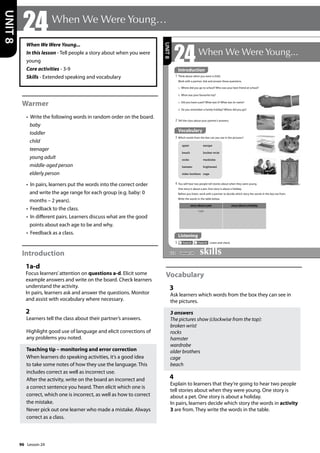 96
When We Were Young...
In this lesson - Tell people a story about when you were
young
Core activities - 3-9
Skills - Extended speaking and vocabulary
Warmer
• Write the following words in random order on the board.
baby
toddler
child
teenager
young adult
middle-aged person
elderly person
• In pairs, learners put the words into the correct order
and write the age range for each group (e.g. baby: 0
months – 2 years).
• Feedback to the class.
• In different pairs. Learners discuss what are the good
points about each age to be and why.
• Feedback as a class.
Introduction
1a-d
Focus learners’attention on questions a-d. Elicit some
example answers and write on the board. Check learners
understand the activity.
In pairs, learners ask and answer the questions. Monitor
and assist with vocabulary where necessary.
2
Learners tell the class about their partner’s answers.
Highlight good use of language and elicit corrections of
any problems you noted.
Teaching tip – monitoring and error correction
When learners do speaking activities, it’s a good idea
to take some notes of how they use the language. This
includes correct as well as incorrect use.
After the activity, write on the board an incorrect and
a correct sentence you heard. Then elicit which one is
correct, which one is incorrect, as well as how to correct
the mistake.
Never pick out one learner who made a mistake. Always
correct as a class.
Vocabulary
3
Ask learners which words from the box they can see in
the pictures.
3 answers
The pictures show (clockwise from the top):
broken wrist
rocks
hamster
wardrobe
older brothers
cage
beach
4
Explain to learners that they’re going to hear two people
tell stories about when they were young. One story is
about a pet. One story is about a holiday.
In pairs, learners decide which story the words in activity
3 are from. They write the words in the table.
24When We Were Young…
UNIT
8
112
24When We Were Young...
1 Think about when you were a child.
Work with a partner. Ask and answer these questions.
Listening
5 Track 52 Track 53 Listen and check.
a Where did you go to school? Who was your best friend at school?
b What was your favourite toy?
c Did you have a pet? What was it? What was its name?
d Do you remember a family holiday? Where did you go?
2 Tell the class about your partner’s answers.
4 You will hear two people tell stories about when they were young.
One story is about a pet. One story is about a holiday.
Before you listen, work with a partner to decide which story the words in the box are from.
Write the words in the table below.
Vocabulary
3 Which words from the box can you see in the pictures?
upset
beach
rocks
hamster
older brothers
escape
broken wrist
wardrobe
frightened
cage
story about a pet story about a holiday
cage
UNIT
8
Introduction
Lesson 24
Lesson 24
 