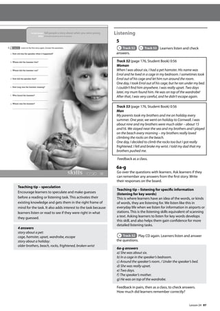 97
Teaching tip – speculation
Encourage learners to speculate and make guesses
before a reading or listening task. This activates their
existing knowledge and gets them in the right frame of
mind for the task. It also adds interest to the task because
learners listen or read to see if they were right in what
they guessed.
4 answers
story about a pet:
cage, hamster, upset, wardrobe, escape
story about a holiday:
older brothers, beach, rocks, frightened, broken wrist
Listening
5
Track 52 Track 53 Learners listen and check
answers.
Track 52 (page 176, Student Book) 0:56
Woman
When I was about six, I had a pet hamster. His name was
Errol and he lived in a cage in my bedroom. I sometimes took
Errol out of his cage and let him run around the room.
One day, I took Errol out of his cage, but he ran under my bed.
I couldn’t find him anywhere. I was really upset. Two days
later, my mum found him. He was on top of the wardrobe!
After that, I was very careful, and he didn’t escape again.
Track 53 (page 176, Student Book) 0:56
Man
My parents took my brothers and me on holiday every
summer. One year, we went on holiday to Cornwall. I was
about nine and my brothers were much older – about 15
and16. We stayed near the sea and my brothers and I played
on the beach every morning – my brothers really loved
climbing the rocks on the beach.
One day, I decided to climb the rocks too but I got really
frightened. I fell and broke my wrist. I told my dad that my
brothers pushed me.
Feedback as a class.
6a-g
Go over the questions with learners. Ask learners if they
can remember any answers from the first story. Write
their responses on the board.
Teaching tip – listening for specific information
(listening for key words)
This is where learners have an idea of the words, or kinds
of words, they are listening for. We listen like this in
everyday life when we listen for information in airports or
stations. This is the listening skills equivalent of scanning
a text. Asking learners to listen for key words develops
this skill, and also helps them gain confidence for more
detailed listening tasks.
Track 52 Play CD again. Learners listen and answer
the questions.
6a-g answers
a) She was about six.
b) In a cage in the speaker’s bedroom.
c) Around the speaker’s room. / Under the speaker’s bed.
d) She was really upset.
e) Two days.
f) The speaker’s mother.
g) He was on top of the wardrobe.
Feedback in pairs, then as a class, to check answers.
How much did learners remember correctly?
113
In this lesson: Tell people a story about when you were young
Skills: Extended speaking and vocabulary
a How old was the speaker when it happened?
b Where did the hamster live?
c Where did the hamster run?
d How did the speaker feel?
e How long was the hamster missing?
f Who found the hamster?
g Where was the hamster?
6 Track 52 Listen to the first story again. Answer the questions.
Lesson 24
Lesson 24
 