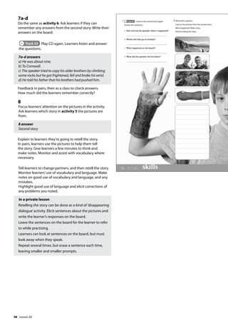98
7a-d
Do the same as activity 6. Ask learners if they can
remember any answers from the second story. Write their
answers on the board.
Track 53 Play CD again. Learners listen and answer
the questions.
7a-d answers
a) He was about nine.
b) To Cornwall.
c) The speaker tried to copy his older brothers by climbing
some rocks but he got frightened, fell and broke his wrist.
d) He told his father that his brothers had pushed him.
Feedback in pairs, then as a class to check answers.
How much did the learners remember correctly?
8
Focus learners’attention on the pictures in the activity.
Ask learners which story in activity 5 the pictures are
from.
8 answer
Second story
Explain to learners they’re going to retell the story.
In pairs, learners use the pictures to help them tell
the story. Give learners a few minutes to think and
make notes. Monitor and assist with vocabulary where
necessary.
Tell learners to change partners, and then retell the story.
Monitor learners’use of vocabulary and language. Make
notes on good use of vocabulary and language, and any
mistakes.
Highlight good use of language and elicit corrections of
any problems you noted.
In a private lesson
Retelling the story can be done as a kind of ’disappearing
dialogue’activity. Elicit sentences about the pictures and
write the learner’s responses on the board.
Leave the sentences on the board for the learner to refer
to while practising.
Learners can look at sentences on the board, but must
look away when they speak.
Repeat several times, but erase a sentence each time,
leaving smaller and smaller prompts.
114
a How old was the speaker when it happened?
b Where did they go on holiday?
c What happened on the beach?
d What did the speaker tell his father?
7 Track 53 Listen to the second story again.
Answer the questions.
8 Work with a partner.
Look at the pictures from the second story.
What happened? Make notes.
Practise telling the story.
Lesson 24
Lesson 24
 