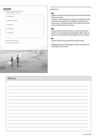 99
Interact
9a
Explain to learners they’re going to tell a story from when
they were young.
Learners use the questions in the box to help them make
notes for a story about their childhood. Give learners a
few minutes to think and make notes. Monitor and assist
with vocabulary where necessary.
9b
In pairs, learners tell their stories to each other. Monitor
learners’use of vocabulary and language. Make notes on
good use of vocabulary and language, and any mistakes.
9c
Learners tell the class about their partner’s story.
Highlight good use of language and elicit corrections of
any problems you noted.
115
Interact
9 a Think about a story from when you were young.
Use the questions below to make notes.
• How old were you?
• Where did the event happen?
• Who was there?
• What happened?
• How did you feel?
b Work with a partner. Tell your stories.
c Tell the class about your partner’s story.
Lesson 24
Lesson 24
Memo
 
