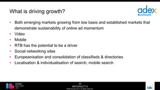 20
#INTERACT13
©IAB Europe 2013. All rights reserved.
What is driving growth?
• Both emerging markets growing from low basis and established markets that
demonstrate sustainability of online ad momentum
• Video
• Mobile
• RTB has the potential to be a driver
• Social networking sites
• Europeanisation and consolidation of classifieds & directories
• Localisation & individualisation of search, mobile search
 