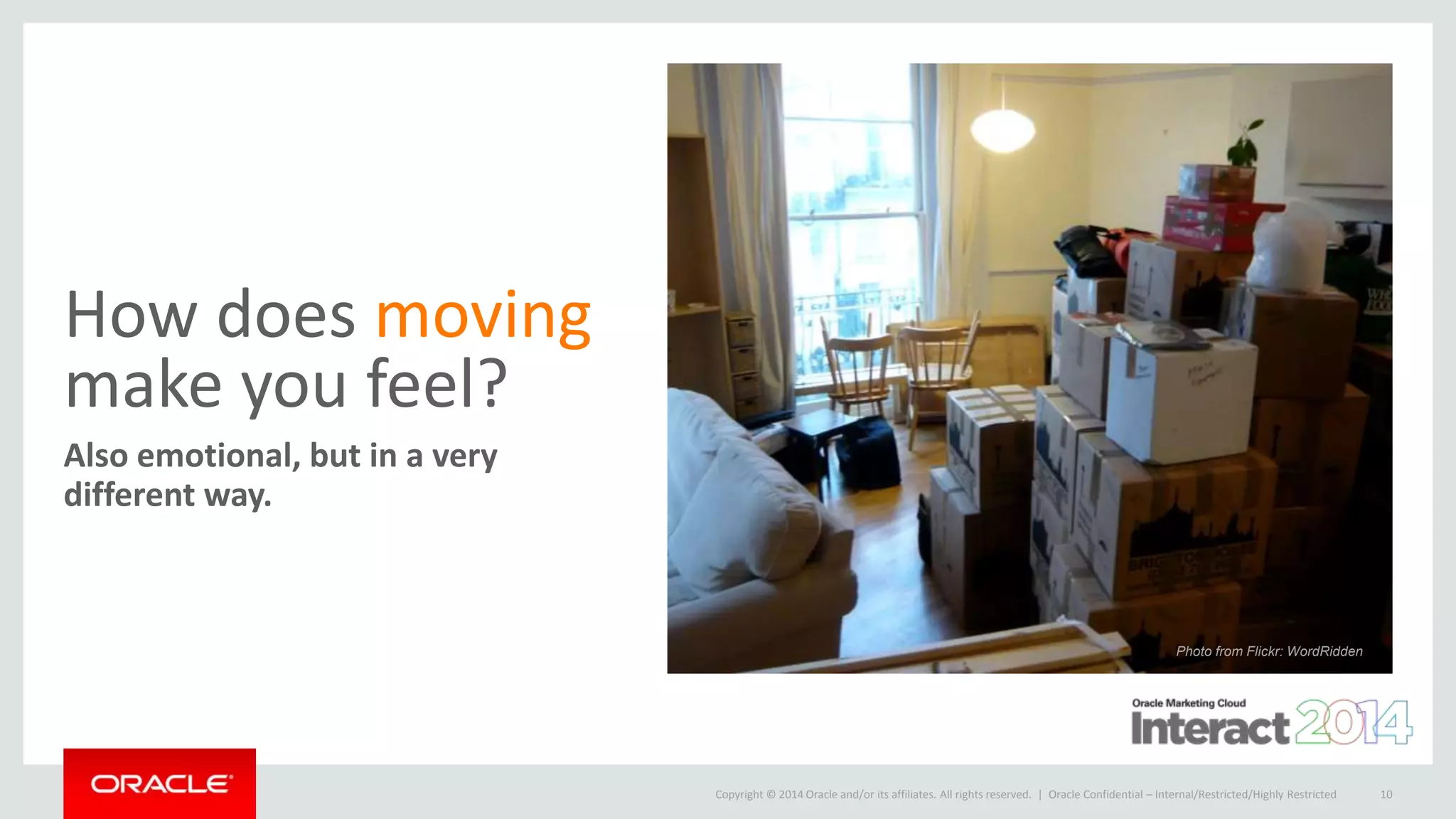 Copyright © 2014 Oracle and/or its affiliates. All rights reserved. |
How does moving
make you feel?
Also emotional, but in a very
different way.
Oracle Confidential – Internal/Restricted/Highly Restricted 10
Photo from Flickr: WordRidden
 