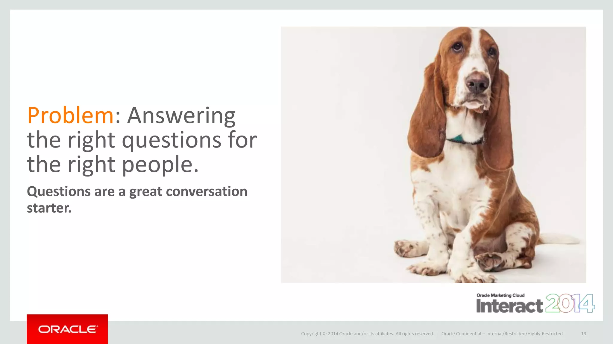 Copyright © 2014 Oracle and/or its affiliates. All rights reserved. |
Problem: Answering
the right questions for
the right people.
Questions are a great conversation
starter.
Oracle Confidential – Internal/Restricted/Highly Restricted 19
 