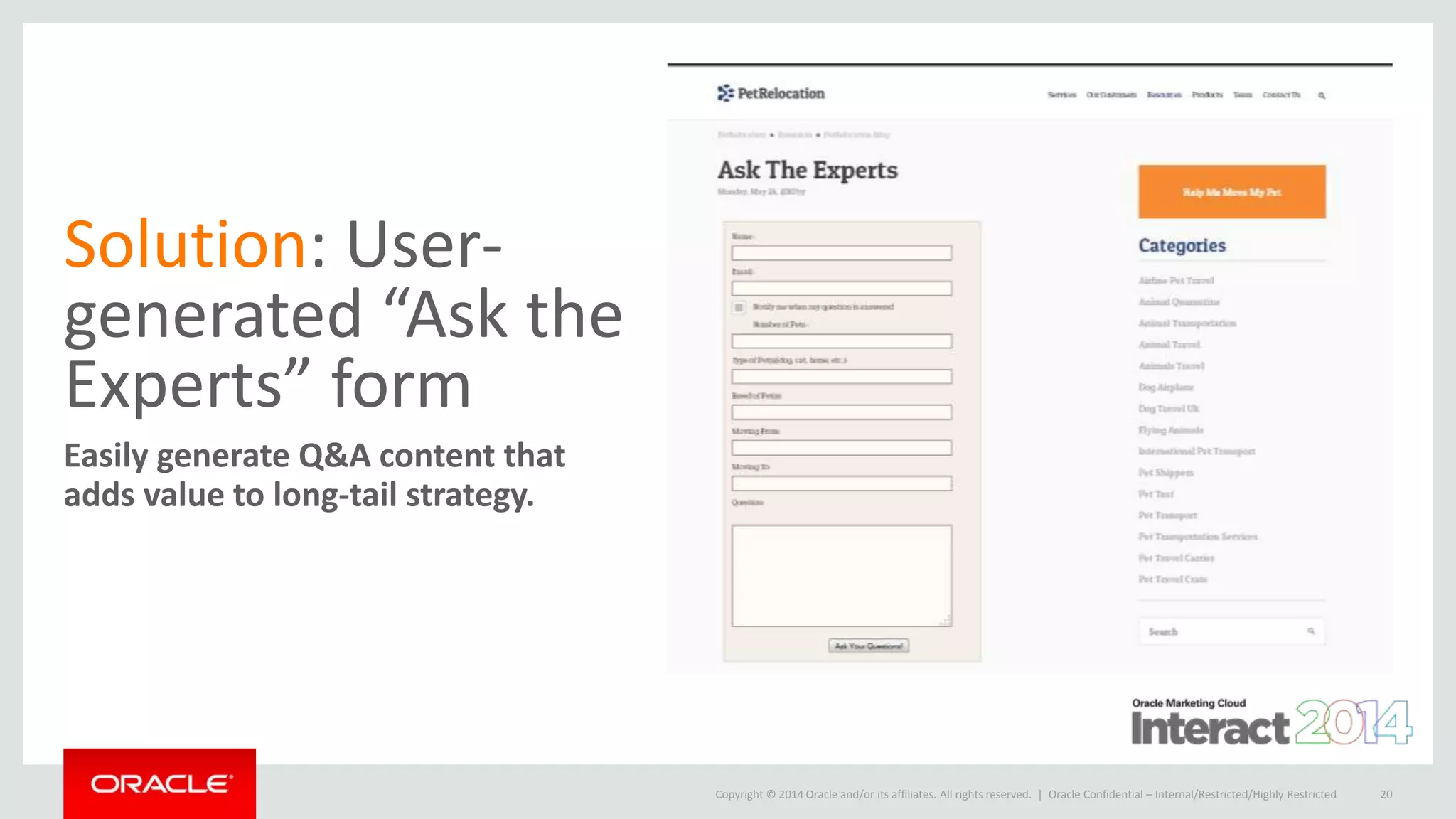 Copyright © 2014 Oracle and/or its affiliates. All rights reserved. |
Solution: User-
generated “Ask the
Experts” form
Easily generate Q&A content that
adds value to long-tail strategy.
Oracle Confidential – Internal/Restricted/Highly Restricted 20
 
