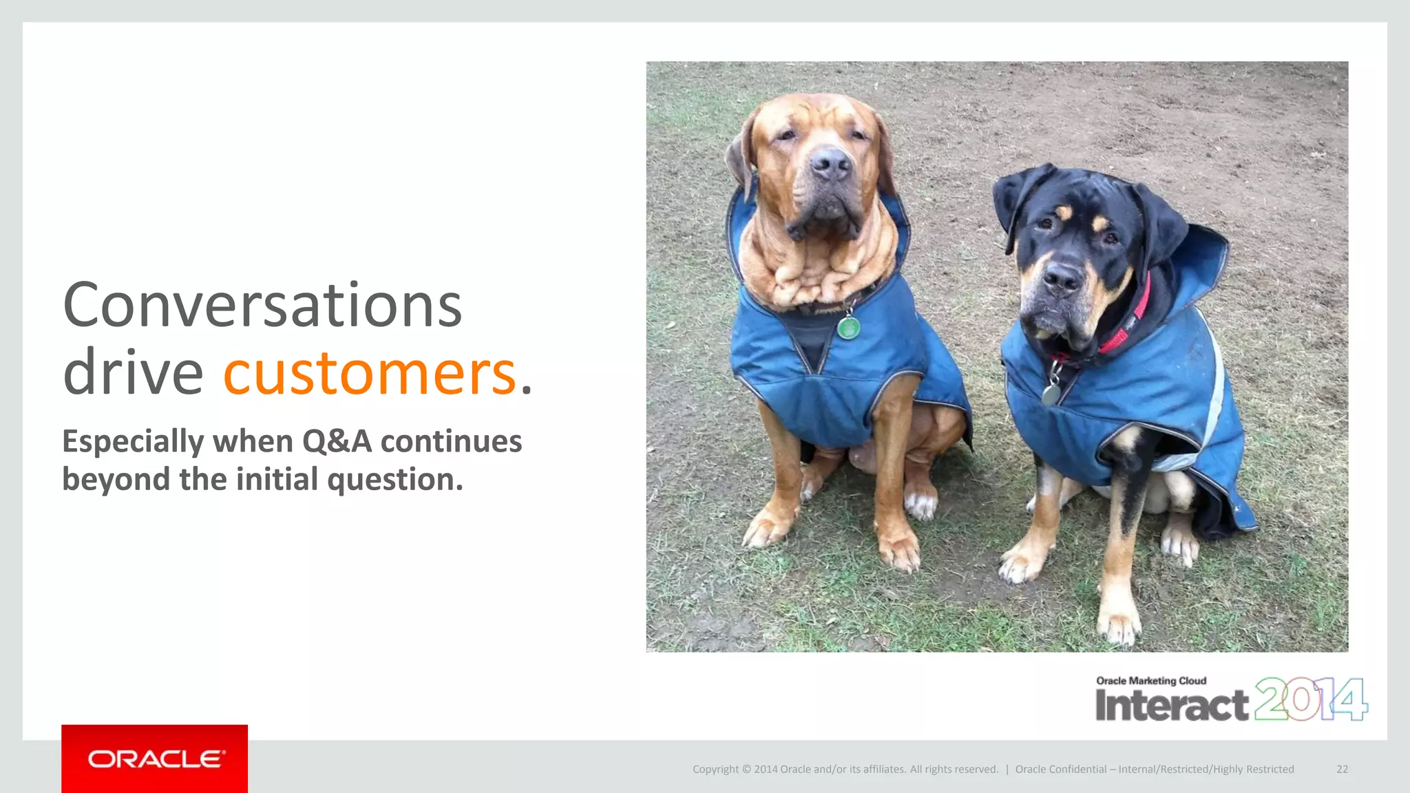 Copyright © 2014 Oracle and/or its affiliates. All rights reserved. |
Conversations
drive customers.
Especially when Q&A continues
beyond the initial question.
Oracle Confidential – Internal/Restricted/Highly Restricted 22
 