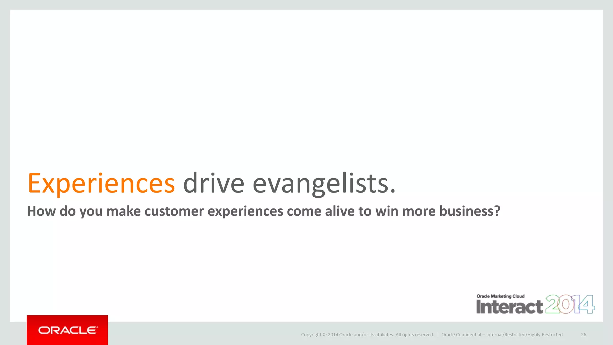 Copyright © 2014 Oracle and/or its affiliates. All rights reserved. |
Experiences drive evangelists.
How do you make customer experiences come alive to win more business?
Oracle Confidential – Internal/Restricted/Highly Restricted 26
 