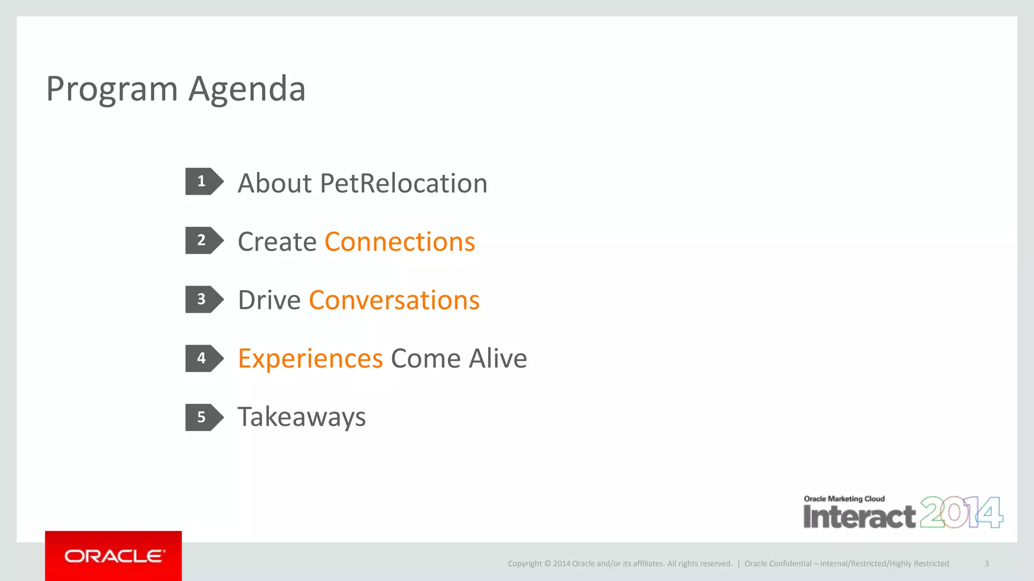 Copyright © 2014 Oracle and/or its affiliates. All rights reserved. |
Program Agenda
About PetRelocation
Create Connections
Drive Conversations
Experiences Come Alive
Takeaways
1
2
3
4
5
Oracle Confidential – Internal/Restricted/Highly Restricted 3
 