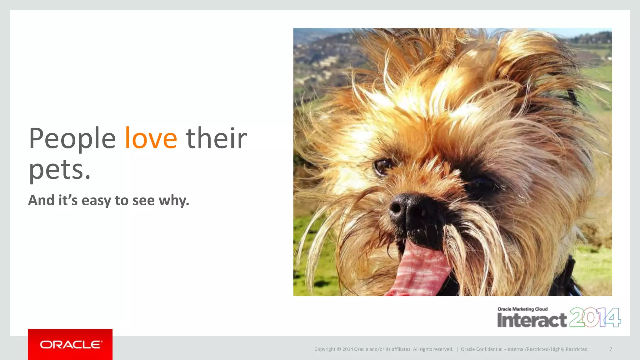 Copyright © 2014 Oracle and/or its affiliates. All rights reserved. |
People love their
pets.
And it’s easy to see why.
Oracle Confidential – Internal/Restricted/Highly Restricted 7
 