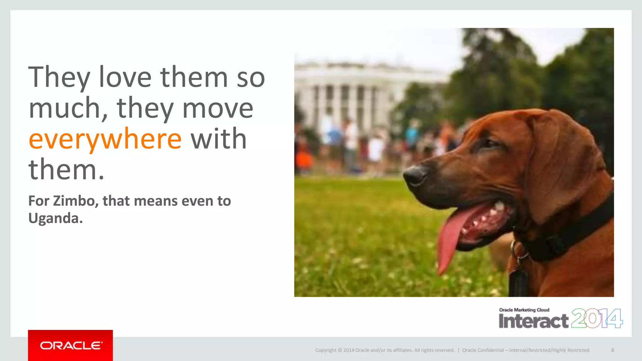 Copyright © 2014 Oracle and/or its affiliates. All rights reserved. |
They love them so
much, they move
everywhere with
them.
For Zimbo, that means even to
Uganda.
Oracle Confidential – Internal/Restricted/Highly Restricted 8
 